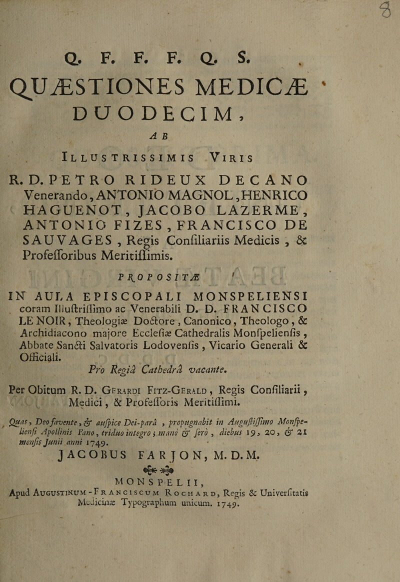 F. F. F. Q, S. % Q, QUESTIONES MEDICE DUODECIM, A B Illus trissimis Viris R. D. PETRO RIDEUX DECANO Venerando, ANTONIO MAGNOL ,HENRICO HAGUENOT,JACOBO LAZERME, ANTONIO FIZES , FRANCISCO DE SAU VAGES, Regis Confiliariis Medicis , Sc Profefforibus Meritiffimis. f /■ P RO P 0 SI Ttf 1 ^ '. IK AULA EPISCOPALI MONSPELIENSI coram Iliuftrillimo ac Venerabili D. D. FRANCISCO LE NOIR, Theologia Dodtore , Canonico, Theologo , &amp; Archidiacono majore Ecciefia? Cathedralis Monfpelienfis , Abbate Sandti Salvatoris Lodovenlis , Vicario Generali &amp; Officiali. Pro Regid Cathedrd vacante* Per Obitum R. D. Gfrardi Fitz-Gerald , Regis Confiliarii, Medici, &amp; Profelforis Mericiflimi. Quas, Deo favente, fy aufpice Dei-para , propugnabit in AugufliJJlmo Monfpe- lienfi Apollinis Fano, triduo integro $ mane &amp; fero , diebus 19 > 20 > 21 menjis Junii anni 1749. • JACOBUS FARJON, M.D.M. monspelu, Apud Augustinum-Franciscum Rochard, Regis &amp; Univerfitatis Medicinas Typographum unicum. 1749.