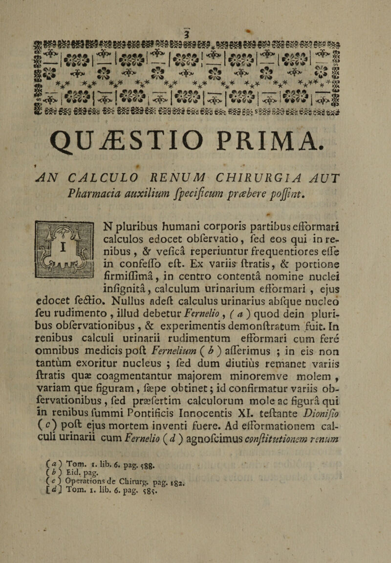 3 i ^ | ,*.’?!, I ^ I ■** I £*?&amp;! ^ I rt**.-* | zem ** I g£ ——» j I ——- » —— I i >1 —_— ( 4^60 —7- co g&amp;$ «*» &amp; «** &amp; ,-1 VWtf f5? «$* V***r — „ tt *CV/-® fM <¥> *£* $g QUAESTIO prima. AN CALCULO RENUM CHIRURGIA AUT Pharmacia auxilium [fecificum prahere pojfint. 0» N pluribus humani corporis partibus efFormari calculos edocet obfervatio, fed eos qui in re¬ nibus , Sr vefica reperiuntur frequentiores efle in confeflo eft. Ex variis ftratis, &amp; portione firmiffima, in centro contenta nomine nuclei infignita, calculum urinarium efFormari , ejus edocet feftio* Nullus adeft calculus urinarius abfque nucleo feu rudimento , illud debetur Fernelio , ( a ) quod dein pluri¬ bus obfervationibus , &amp; experimentis demonftratum fuit. In renibus calculi urinarii rudimentum efFormari cum fere omnibus medicis poft Fernelium ( b ) afFerimus ; in eis non tantum exoritur nucleus ; fed dum diutius remanet variis ftratis quae coagmentantur majorem minoremve molem f variam que figuram, faepe obtinet; id confirmatur variis ob¬ fervationibus , fed prsefertim calculorum mole ac figura qui in renibus lummi Pontificis Innocentis XI. teftante Dionifio ( c) poft ejus mortem inventi fuere. Ad efFormationem cal¬ culi urinarii cum Fernelio ( d ) agnofcimus conjiitutionem renum (a') Tom. 1. lib. 6. pag. $gg. ( b ) Eid. pag. (c) Operationsde Cliirurg. pag, ig2. Tom. 1. lib. 6. pag. $8^.