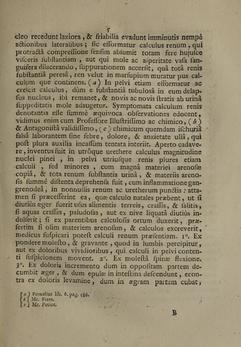 r cieo recedunt laxiora , &amp; friabilia evadunt imminutis nempe a&amp;ionibus lateralibus; fic elFormatur calculus renum , qui protra&amp;a compreflione fenfim ablumit tocam fere hujufce vifceris fubftantiam , auc qui mole ac afperitate vafa ian- guifera dilacerando, luppurationem accerfit, qua tota renis iubltanda peresa, ren velut in marfupium mutatur pus cal¬ culum que continens, (a) In pelvi etiam eflormatur ac crelcit calculus, dum e fubltantia tubulosa in eum delap- fus nucleus, ibi remanet, &amp; novis ac novis ftratis ab urin&amp; fuppeditatis mole adaugetur. Symptomata calculum renis denotantia elie fumme aequivoca obfervationes edocent, vidimus enim cum Profellore Illuftrillimo ac chimico,(6) &amp; Antagonifta validiflimo,{c) chimicum quemdam ifchuria falsa laborantem fine febre, dolore, &amp; anxietate ulla, qui poft plura auxilia incalfum tentata interiit. Aperto cadave¬ re , inventus fuit in utroque urethere calculus magnitudine nuclei pinei , in pelvi utriufque renis plures etiam calculi , l'ed minores , cum magna materiei arenofaj copia, &amp; tota renum fubftantia urina, &amp; materiis areno- fis fumme diftenta deprehenla fuit, cum inflammatione gan- grenodea, in nonnullis renum ac uretherum punfitis: atta¬ men fi praeceflerint ea, qua; calculo natales prjebent, ut fi diutiusseger fueritufus alimentis terreis, crallis, &amp; lalitis, fi aquas craflas, paludofas , aut ex nive liquata diutius in- dulferit; fi ex parentibus calculofis ortum duxerit, prx- fertim fi olim materiem arenofam, &amp; calculos excreverit, medicus fufpicari poteft calculi renum prafientiam. i°. Ex ponderemolefto, &amp; gravante , quod in lumbis percipitur, aut ex doloribus vividioribus , qui calculi in pelvi conten¬ ti fufpicionem movent. 2°. Ex molefta fpinas flexione. 3°. Ex doloris incremento dum in oppofitam partem de¬ cumbit aeger , &amp; dum epula; in inteftina defeendunt, econ- tra ex doloris levamine, dum in aegram partem cubate [>] Fernelius Jib. 6. pag. [b~\ Mr. Fizes.  '  ^ [<?] Mr. Petiot, .. “ v T-; ' ‘ b
