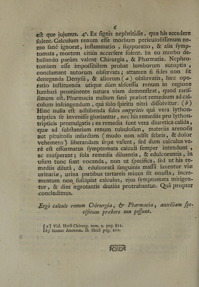 cft que jujunus. 40. Ex fignis nephritidis, quas his accedere folenc. Calculum renum efle morbum periculofiflimum ne¬ mo fane ignorat, inflammatio , fuppuratio, &amp; alia fymp- tomata , mortem citius accerfere folent. In eo morbo de¬ bellando parum valent Chirurgia, &amp; Pharmatia. Nephro- tomiam efle impoflibilem probat lumborum autoptia , conclamant autorum obfervata,* attamen fi fides non fit deneganda Denyfii, &amp; aliorum (a) obfervatis, haec ope¬ ratio inftituenda utique dum abfceflu renum in regione lumbari prominente natura viam demonftrat, quod rarif- fimum eft. Pharmacia nullum fane probet remedium ad cal¬ culum infringendum , qui lolo fpiritu nitri diflolvitur. (b) Hinc nulla eft adhibenda fides empyrias qui vera lython- triptica fe invenifie gloriantur, nec his remediis pro lython- tripticis promulgatis 5 ea remedia lunt vera diuretica calida, quae ad fubftantiam renum tubulofam, materiis arenofis aut pituitofis infarciam (modo non adfit febris, &amp; dolor vehemens) liberandam faepe valent, fed dum calculus ve- r6 eft eftbrmatus fymptomata calculi femper intendunt^, ac exalperant; fola remedia diluentia, &amp; edulcorantia, in ufum tunc funt vocanda, non ut fpecifica, fed ut his re¬ mediis diluta , &amp; edulcorata fanguinis mafla laxentur viae urinariae, urina partibus tartareis minus fit onufta, incre¬ mentum non fufcipiat calculus, ejus fymptomata^ mitigen¬ tur , &amp; dies aegrotantis diutius protrahantur. Qua propter ^concludimus. Ergo calculo renum Chirurgia, &amp; Pharmacia , auxiliam fpe- cijicum prober e non pojjunt• [a] Vid. Heift Chirurg. tom. 2. pag. 8n« ib} Sennac Anotom. D. Heift pag. 21 x.