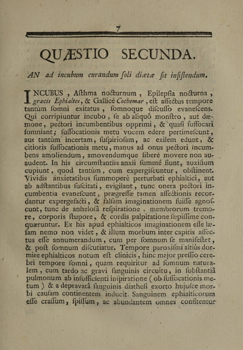 QUESTIO SECUNDA. / AN ad incubum curandum [oli dicet re fit infi(lendum. INCUBUS , Afthma nodturnum , Epilepfia nodlurna , gnecis Ephialtes, & Gallice Cocbemar , eft affedtus tempore tantum fomni exitatus , fomnoque difcuflo evanefcens. Qui corripiuntur incubo , fe ab aliquo monftro , aut dae¬ mone , pedtori incumbentibus opprimi, & quafi fufFocari fomniant,* fuflocationis metu vocem edere pertimefcunt, aut tantum incertam, fufpiriofam , ac exilem edunt, & citioris fufiocationis metu, manus ad onus pedtori incum¬ bens amoliendum, amovendumque libere movere non au- audent. In his circumdandis anxii fumme fiunt, auxilium cupiunt, quod tantum , cum expergifcuntur , obftinent. Vividis anxietatibus fummopere perturbati ephialtici, aut ab adftantibus fufcitati, evigilant, tunc onera pedtori in¬ cumbentia evanefcunt, prsegreflse tamen afFedlionis recor¬ dantur expergefadti, & fallam imaginationem fuifie agnof- cunt, tunc de anhelofa refpiratione , membrorum tremo¬ re, corporis ftupore, & cordis palpitatione f&piffime con¬ queruntur. Ex his apud ephialticos imaginationem efle lse- fam nemo non videt, & illum morbum inter capitis affec¬ tus elfe annumerandum, cum per fomnum fe manifeftet, & poft fomnum difcutiatur. Tempore paroxifmi altius dor¬ mire ephialticos notum eft clinicis , hinc m?jor preffio cere¬ bri tempore fomni, quam requiritur ad fomnum natura¬ lem , cum tardo ac gravi fanguinis circuitu, in fubftantia pulmonum ab infufficienti infpiratione ( ob fuffocationis me¬ tum ) & a depravata fanguinis diathefi exorto hujufce mor¬ bi caufam continentem inducit. Sanguinem ephialticorum efle craflum, fpifFum, ac abundantem omnes confitentur