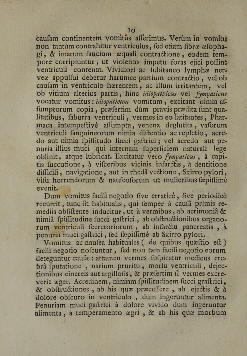 IO caufam continentem vomitus afferimus. Verum in vomita non tantum contrahitur ventriculus, fed etiam fibra? affopha- gi, & imarum faucium aequali contra&ione , eodem tem¬ pore corripiuntur, ut violento impetu foras ejici poffint ventriculi contenta. Vividiori ac fubitaneo lymphae ner- vea? appulfui debetur harumce partium contra&io , vel ob caufam in ventriculo haerentem, ac illum irritantem, vel ob vitium alterius partis, hinc idiopathicus vel Jympaticus vocatur vomitus : idiopaticum vomitum , excitant nimia aC fumptorum copia, praffertim dum pravis praedita funt qua¬ litatibus, faburra ventriculi, vermes in eo latitantes, Phar- maca intempeftive affumpta, venena deglucita, vaforum ventriculi fanguineorum nimia diftentio ac repletio, acre¬ do aut nimia fpiffitudo fucci gaftrici; vel acredo aut pe¬ nuria illius muci qui internam fuperficiem naturali lege oblinit, atque lubricat. Excitatur vero Jympaticus , a capi¬ tis fuccutione, a vifceribus vicinis infar&is , a dentitione difficili, navigatione, aut in rhed£ vefilione , Sxirro pylori, vifu horrendorum & naufeoforum ut mulieribus fepiffime evenit. Dum vomitus facili negotio five erratice, five periodice recurrit, tunc fit habitualis, qui femper a caufa primis re¬ mediis oblidente inducitur , ut a vermibus , ab acrimonia & nimia fpiffitudine fucci gaftrici, ab obftrufitionibus organo¬ rum ventriculi fecretoriorum , ab infar6tu pancreatis , a penuria muci gaftrici, fed fsepiffime ab Sidrro pylori. Vomitus ac naufea habituales ( de quibus quaffiio eft) facili negotio nofcuntur , fed non tam facili negotio eorum deteguntur caufas: attamen vermes fufpicatur medicus cre¬ bra (putatione , narium pruritu , morfu ventriculi , dejec¬ tionibus cinereis aut argiliofis, & praefertim fi vermes excre¬ verit seger. Acredinem, nimiam fpiffitudinem fucci graftrici, & obftrudftiones , ab his qua? pra?ceffere y ab eje6tis & k dolore obfcuro in ventriculo , dum ingeruntur alimenta. Penuriam muci gaftrici a dolore vivido dum ingeruntur alimenta, a temperamento aegri , & ab his qua? morbum