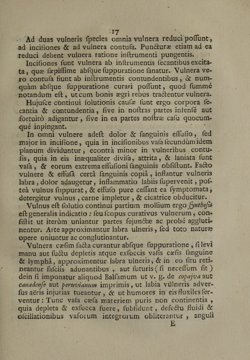 •T7 Ad duas vulneris fpecies omnia vulnera reduci poffbnt9 ad incifiones & ad vulnera contufa. Pun6tura> etiam ad ea reduci debent vulnera ratione inftrumenti pungentis. Incifiones funt vulnera ab inftrumentis fecantibus excita¬ ta, quae faepiflime abfque fuppuratione fanatur. Vulnerave¬ ro contufa fiunt ab inftrumentis contundentibus, & nurn- quam abfque fuppuratione curari poffunt, quod fumme notandum eft, ut cum bonis aegri rebus trailentur vulnera. Hujufce continui folutionis caufe funt ergo corpora fe- cantia & contundentia, five in noftras partes infenfe aut fortuito adigantur , five in ea partes noftras cafu quocum¬ que inpingant. In omni vulnere adeft dolor & fanguinis eftufio, fed major in incifione, quia in incifionibus vafa fecundum idem planum dividuntur, econtra minor in vulneribus contu- _ fis, quia in eis inaequaliter divifa, attrita, & laniata funt vafa , & eorum extrema eftufioni fanguinis obfiftunt. Fa£lo vulnere & effufa certa fanguinis copia , inflantur vulneris labra , dolor adaugetur, inflammatio labiis fupervenit, pof- tea vulnus fuppurat, & eftufo pure ceffant ea fymptomata, detergitur vulnus , carne impletur , & cicatrice obducitur. Vulnus eft folutio continui partium mollium ergofynthejii eft generalis indicatio : feufcopus curativus vulnerum , con¬ fidit ut iterum uniantur partes fejun&ae ac probe aggluti¬ nentur. Arte approximantur labra ulneris, fed toto naturae opere uniuntur ac conglutinantur. Vulnera c^fim facta curantur abfque fuppuratione , fi levi manu aut fu£tu depletis atque exfuccis vafis csefis fanguine & lympha, approximentur labra ulneris, & in eo fitu reti¬ neantur fafciis adunantibus , aut futuris (fi necefibm fit) dein fi imponatur aliquod Balfamum ut v, g. de copajva aut canadenfe aut peruvianum imprimis, ut labia vulneris adver- fus aeris injurias tueantur, & ut humores in eis fluxiles fer¬ ventur: Tunc vafa csefa materiem puris non continentia , quia depleta & exfucca fuere, fubfidunt , defe&u fluidi & ofciilationibus vaforum integrorum obliterantur , anguli E