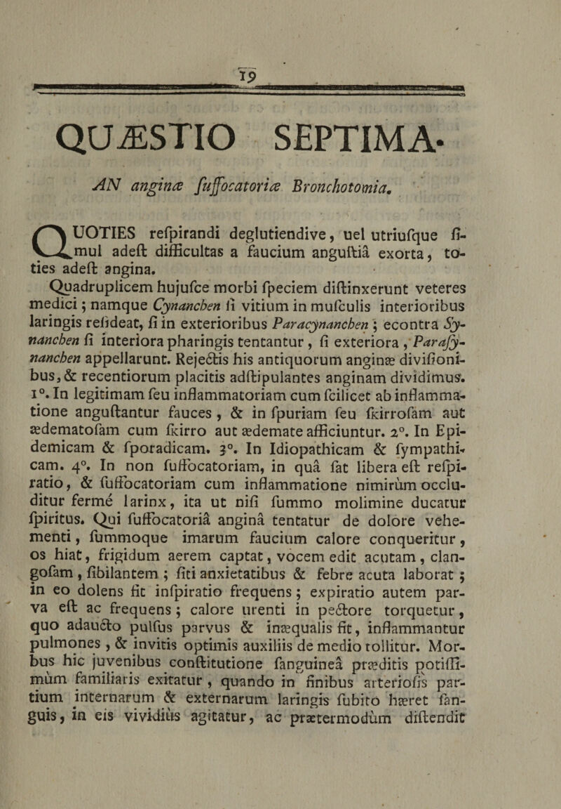 QUAESTIO SEPTIMA- AN angince fujfocatorite Bronchotomia. QUOTIES refpirandi deglutiendive, uel utriufque fi- mul adeft difficultas a faucium anguftia exorta, to¬ ties adeffc angina. Quadruplicem hujufce morbi fpeciem diftinxerunt veteres medici; namque Cynanchen fi vitium in mufculis interioribus laringis rehdeat, fi in exterioribus Paracynanchen ; econtra Sy¬ nanchen fi interiora pharingis teneantur, fi exteriora , Parajy- nanchen appellarunt. Reje6tis his antiquorum anginse divifioni- bus,& recentiorum placitis adftipulantes anginam dividimus. i °. In legitimam feu inflammatoriam cumfcilicet ab inflamma¬ tione anguftantur fauces , & in fpuriam feu fkirrofam aut aedematofam cum ficirro aut aedemate afficiuntur. a°. In Epi¬ demicam & fporadicam. 30, In Idiopathicam & fympathi-r cam. 40. In non fuflocatoriam, in qua fat libera eft refpi- ratio, & fuflocatoriam cum inflammatione nimirum occlu¬ ditur ferme larinx, ita ut nifi fummo molimine ducatur fpiritus. Qui fuffocatoria angina tentatur de dolore vehe¬ menti , fummoque imarum faucium calore conqueritur , os hiat, frigidum aerem captat, vocem edit acutam, clan- gofam , fibilantem ; fici anxietatibus & febre acuta laborat ; in eo dolens fit infpiratio frequens; expiratio autem par¬ va eft ac frequens; calore urenti in pe&ore torquetur, quo adaucto pulfus parvus & inaequalis fit, inflammantur pulmones , & invitis optimis auxiliis de medio tollitur. Mor¬ bus hic juvenibus conftitutione fanguinea prseditis potiffi- mum familiaris exitatur , quando in finibus arteriolis par¬ tium internarum & externarum laringis fubito hseret fan- guis, in eis vividius agitatur, ac pritermodum diftendit