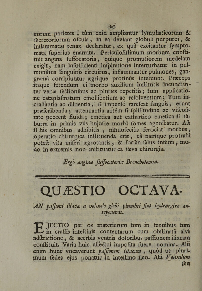 eorum parietes , tum exin ampliantur lymphaticorum &amp; fecrecoriorum ofcula, in ea deviant globuli purpurei, &amp; inflammatio tenax declaratur, ex qua excitantur fympto- maca fuperius enarrata. Periculofiffimum morbum confti- tuit angina fufFocatoria, quique promptiorem medelam exigit, nam infufllcienti infpiratione interturbatur in pul¬ monibus fanguinis circuirus, inflammantur pulmones, gan¬ graena corripiuntur aegrique protinus intereunt. Praeceps itaque ferendum ei morbo auxilium inftitutis incun&amp;an- ter venae fe6lionibus ac pluries repetitis; tum applicatio¬ ne cataplafmatum emollientium ac refolventium; Tum in- craflantia ac diluentia, fi impenfe rarefcat languis, erunt prxfcribenda ; attenuantia autem fi fpiflitudine ac vifcofi- tate peccent fluida; emetica aut cathartico emetica fi fa- burra in primis viis hujufce morbi fomes agnofcatur. Aft fi his omnibus adhibitis , nihilofecius ferociat morbus, operatio chirurgica inftituenda erit, ea namque protrahi poteft vita miferi aegrotantis, &amp; forfan falus inferri, mo¬ do in extremis non inftituatur ea feva chirurgia. Ergo angina fuffbcatoria Bronchotomia. QUAESTIO OCTAVA- AN pajjtoni iliaca a volvulo globi plumbei Jint hydrargiro an» teponendi. IJ1 JECTIO per os materierum tum in tenuibus tum in craflls inteftinis contentarum cum obftinata alvi adftrifitione , &amp; acerbis ventris doloribus paflionem iliacam conftituit. Varia huic afFe£tui impofita fuere nomina. Alii enim hunc vocaverunt pajjionem iliacam , quod ut pluri¬ mum fedes ejus ponatur in inceftino ileo. Alii Volvulum feii