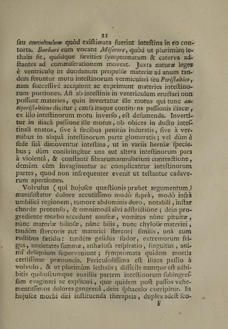 feu convolvulum quod exiftimata fuerint inteftina in eo con¬ torta. Barbaricum vocanc Aliferere, quod ut plurimum le- thaiis /it, quodque f»vicies fymptomatum &amp; caterva ad- ftantes ad commiferationem moveat, juxta natur» leges e ventriculo in duodenum propuli» materiae ad anum tan¬ dem feruntur motu inteftinorum vermiculari leu Perijlaltico, nam fuccelfive accipiunt ac exprimunt materies inteftino¬ rum portiones. Aft ab inteftinis in ventriculum eruftari non poliunt materies, quin invertatur ille motus qui tunc an- tiperiftalticus dicitur ; caufa itaque continens paffionis iliacse , ex illo inteftinorum motu inverfo , eft defumenda. Inverti¬ tur in iliaca pallione ille motus, ob obices in ductu inteC- tinali enatos, five a fecibus penitus induratis, five a ver¬ mibus in aliqua inteftinorum parte glomeratis; vel dum e fede fua dimoventur inteftina, ut in variis herni» fpecie- bus ; dum conitringitur una aut altera inteftinorum pars a violenta, &amp; conftanti fibrarum annularium contractione, demum cum invaginantur ac complicantur inteftinorum partes, quod non infrequenter evenit ut teftantur cadave¬ rum apertiones. Volvulus ( qui hujufce quaeftionis pr»bet argumentum ) mamfeftatur dolore accutiftimo modo fupra, modo infra umbilici regionem, tumore abdominis duro, notabili, inftar chorda protenfo, &amp; omnimoda alvi adftrictione ; dein pfo- grediente morbo accedunt naufie» , vomicus nunc pituit» , nunc materi» biliof», nunc bilis, nunc cbylof» materiei, tandem ftercoris aut materiei ftercori fimiiis, una cum ru£tibus fetidis: tandem gelidus fudor, extremorum fri¬ gus, anxietates fumm», anh»lofa refpiratio, fingultus , ani¬ mi* deliquium fuperveniunt; fymptomaca quidem mortis certiffimae pr»nuncia. Periculofiffima eft iliaca pallio a volvulo, &amp; ut plurimum lethalis ; difficile namque eft adhi¬ bitis quibufeumque auxiliis partem inteftinorum fubingref- fam evaginari ac explicari , quae quidem poft paflosvehe- mentilfimos dolores gangrena , dein fphacelo corripitur. In hujufce morbi diri infticuenda therapeia, duplex adcftfco- F