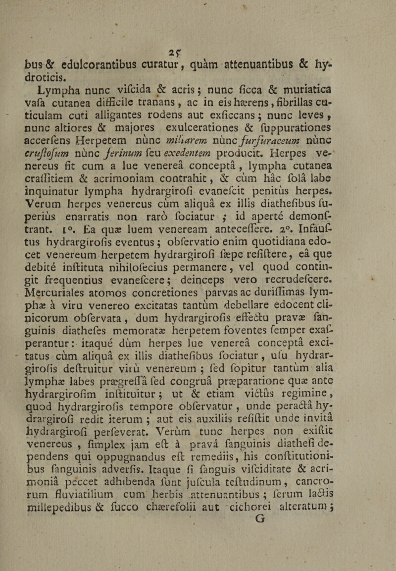 bus& cdulcorantibus curatur, quam attenuantibus & hy- droticis. Lympha nunc vifcida & acris; nunc ficca & muriatica vafa cutanea difficile tranans , ac in eis hserens, fibrillas cu¬ ticulam cuti alligantes rodens aut exficcans; nunc leves » nunc altiores & majores exulcerationes & fuppurationes accerfens Herpetem nunc miliarem nunc furfuracewn nunc crujlofum nunc Jerinum feu exedentem producit. Herpes Ve¬ nereus fit cum a lue venerea concepta , lympha cutanea craflkiem & acrimoniam contrahit, & cum hac fola labe inquinatur lympha hydrargirofi evanefcit penitus herpes» Verum herpes venereus cum aliqua ex illis diathefibus fu- perius enarratis non raro fociatur ,* id aperte demonf- trant. i°. Ea quae luem veneream antecellere. 20. Infauf* tus hydrargirofis eventus; obfervatio enim quotidiana edo¬ cet Venereum herpetem hydrargirofi faepe refiftere, ea que debite inftituca nihilofecius permanere, vel quod contin¬ git frequentius evanefcere; deinceps vero recrudefcere. Mercuriales atomos concretiones parvas ac duriflimas lym¬ pha; a viru venereo excitatas tantum debellare edocent cli¬ nicorum obfervata , dum hydrargirofis effedlu prava; fan- guinis diathefes memorata herpetem foventes femper exaC* perantur: itaque dum herpes lue venerea concepta exci¬ tatus cum aliqua ex illis diathefibus fociatur, u(u hydrar¬ girofis deftruitur vitu venereum-; fed fopitur tantum alia lympha; labes praegrella fed congrua praeparatione qux ante hydrargirofim inftituitur; ut & etiam victus regimine, quod hydrargirofis tempore obfervatur , unde peradta hy¬ drargirofi redit iterum ; aut eis auxiliis refiftit unde invita hydrargirofi perfeverat. Verum tunc herpes non exiftit venereus , fimplex jam eft a prava fanguinis diathefi de¬ pendens qui oppugnandus efc remediis, his conftitutioni- bus fanguinis adverfis. Itaque fi fanguis vifciditate & acri¬ monia peccet adhibenda funt julcula teftndinum, cancro¬ rum fluviatilium cum herbis attenuantibus ; ferum lactis miliepedibus & fucco chaerefolii aut cichorei alceratum;
