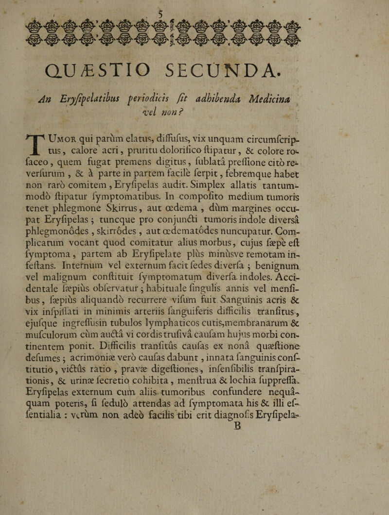 aU/ESTIO SECUNDA. » An TUmor qui parum elatus, dilFufus, vix unquam circumfcrip- tus, calore acri, pruritudolorilicoflipatur, &amp;: colorero^ faceo, quem fugat premens digitus, fublatapreffionecitore^-&gt; verfurum , &amp; ^ parte in partem facile ferpit, febremque habet non raro comitem , Eryfipelas audit. Simplex allatis tantum^ modo ftipatur fymptomatibus. In compofito medium tumoris tenet phlegmone Skirrus, aut oedema , dum margines occu¬ pat Eryfipelas ; tuncque pro conjunfti tumoris indole diversa phlegmonddes , skirrodes , aut oedematddes nuncupatur. Com¬ plicatum vocant quod comitatur alius morbus, cujus fiepe eft fymptoma, partem ab Eryfipelate plus minusve remotam in^ fellans. Internum vel externum facit fedes diverfa ; benignuiii, vel malignum conftituit fymptomatum diverfa indoles. Acci¬ dentale fepius oblervatur; habituale fingulis annis vel inenfi- bus, fepius aliquando recurrere vifum fuit. Sanguinis acris &amp; vix infpillati in minimis arteriis fangiiiferis difficilis tranfitus^, ejufque ingrefllisin tubulos lymphaticos cutis,membranarum mufculorum ciim aufta vi cordis trufiva caufam hujus morbi con¬ tinentem ponit. Difficilis tranfitus caufas ex nona quccfiione defumes; acrimonice vero caufas dabunt, innata fanguinis coni¬ ti tutio, viftiis ratio , prav^ digelliones', infenfibilis tranfpira- tionis, 6c urinsefecretiq cohibita, menllrua 6clochiafupprefla. Eryfipelas externum cuifi aliis tumoribus confundere nequa¬ quam poteris, fi fedulb attendas ad fymptomata his 6c illi ef- fentialia : vctiini non adeo facilis tibi erit diagnofis Eryfipela^ B V