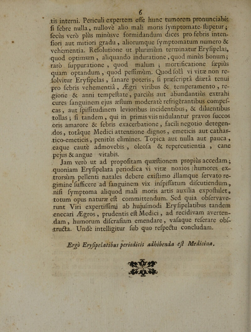 ’ .tis interni. Periculi-expertem effe hunc tumorem prohimciabfe fi febre nulla, nullo ve alio mali moris lymptomate.jfipetiir; fecus vero plus minusve formidandum dices pro febris inten- fiori aut mitiori gradu , aliorumque fymptomatum numero &amp; vehementia. Refolutione ut plurimum terminatur Eryfipelas, quod optimum, aliquando induratione , quod minus bonum; raro fuppuratione , quod malum ; mortificatione fepius quam optandum, quod pelfimum. duodfola vi vitee non re- iblvitur Eryfipelas, fanare poteris, fi prsefcripta dixta tenui ■pro febris vehementia, iEgri viribus temperamento , re¬ gione 6c'anni tempeftate, parcius aut abundantius extrahi cures fanguinem ejus eeftum moderate refrigerantibus compef- cas, aut fpilfitudinem levioribus incidentibus, &amp; diluentibus tollas; fi tandem., qui in primis viis nidulantur pravos fuccos .oris amarore ,Sc febris exacerbatione , .facili negotio detegen- ,dos, totaque Medici attentione dignos, emeticis aut cathat- -tico-emeticis, penitus elimines. Topica aut nulla aut pauca, .eaque caute admovebis,, oleofa Sl repercutienda , cane -pejus 6c angue -vitabis. Jam vero ut ad propofitam quseftionem propius accedam; quoniam Eryfipelata periodica vi vitae noxios ^humores ex- .trorsiim pellenti natales debere exiftimo jHamque fervato re- gimine'fufficere'ad fanguinem vix infpilfatum difcutiendum., nili fymptoma aliquod mali moris artis auxilia expoftuletv, 'totum opus naturcC eft committendum. Sed quia obfervave- runt Viri expertiffimi ab hujufmodi Erylipelatibus tandem enecari iEgros , prudentis eft Medici, ad recidivam averten- .dam, humorum difcrafiam emendare, vafaque referare obC-- rtrufta. Unde intelligitur fub quo refpedtu concludam. ♦ Kryfipelittihusferio^ich aihtbend^ ejl Medicina, }