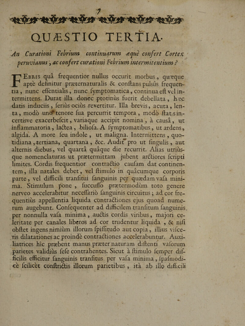 QUESTIO TERTIA- An Curationi Vebrium continuarum aque confert Cortex ' peruvianus ac confers curationi Febrium intermitentium i ' FEbris qua frequentior nullus occurit morbus, quaque apte delinitur prxternaturalis &amp; conflans pulsus frequen*- tia, nunc eflentialis , nunc fymptomatica, continua efl vel in-' termittens. Durat illa donec .ptotiniis fuerit debellata, hec datis induciis, ferius ocius revertitur. Illa brevis, acuta, len¬ ta, modo uno*tenora fua percurrit tempora, modo flatisin- certisve exacerbefeit, variaque accipit nomina , a causa, ut inflammatoria, laftea, -biliofa. A fymptomatibus, ut ardens, algida. A more feu indole , ut maligna. Intermittens, quo¬ tidiana , tertiana, quartana, &amp;c. Audi^pro ut fingulis, aut alternis diebus, vel quarta quaque die recurrit. Alias utrius- que nomenclaturas ut prsetermittam jubent arefliores feripti limkes. 'Cordis frequentior contraftio caufam dat continen¬ tem, illa natales debet, vel flimulo in quacumque corporis .parte, vel difficili tranfitui fanguinis per quaedamvafa mini¬ ma. Stimulum pone , fuccuflb prae termo dum toto genere nerveo accelerabitur neceflario fanguinis circuitus; ad cor fre¬ quentius appellentia liquida contraftiones ejus quoad nume¬ rum augebunt. Confequenter ad difficilem tranfitum fanguinis. per nonnulla vafa minima, auftis cordis viribus, majori ce¬ leritate per canales liberos ad cor trudentur liquida , &amp; nifi obflet ingens nimium illorum fpiffitudo aut copia, illius vifee- ;ris dilatationes ac proinde contradliones accelerabuntur. Auxi- liatrices hic prsebent manus prseter naturam diflenti vaforum parietes validius fefe contrahentes. Sicut a flimulo femper dif¬ ficilis efficitur fanguinis tranfitus per vafa minima, Ipafmodi- ce fcilicet conftriftis illorum parietibus , ita ab illo difhcili