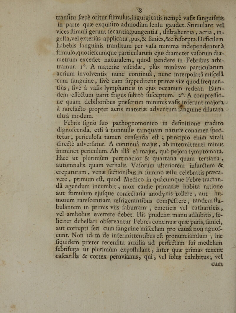 - s tranfitu fepe oritur ftimulus,ingurgitatis nempe vafis fanguifem in parte quse exquifito admodum fenfu gaudet. Stimulant vel vices ftimuli gerunt fecantiajpungentia , diftrahentia , acria, in- gel1:a,vel exterius applicata ,pus,5c faniesAc.reforpta.Difficilem habebis fanguinis tranfitum per vafa minima independenter a ftimulojqiiotiefcumque particularum ejus diameter vaforum dia¬ metrum excedet naturalem, qtiod pendere in Febribus arbi¬ tramur. 1°. A materise vifcidse , plus minusve particularum acrium involventis nunc continua, nunc interpolatamifcela 'cum fanguine, five eam fuppediteht primae vise quod frequen¬ tius , five a vafis lymphaticis in ejus oceanum redeat. Eum- dcm efFeftum parit frigus fubitb fufceptum. 2®. A comprelfio- ne quam debilioribus praefertim minimis vafis inferunt majora a rarefadto propter acris materiae adventum languine dilatata, ultra modum. Febris fignb fuo pathognomonico in definitione tradita dignofcenda, etfi a nonnullis tamquam naturae conamen fpec-. tetur, periculofa tamen cenfenda eft ’; principio enim vitali diredte adverfatur. A continua majus, ab intermittenti minus imminet periculum. Ab illa eo majus, quo pejora fymptomata. H^c ut plurimum pertinacior quartana quam tertiana , autumnalis quam vernalis. Vaforum ulteriorem infarftum &amp; .crepaturam, ven^ ledtionibus in fummo seftu celebratis praeca¬ vere , primum eft, quod Medico in quacumque Febre tradtan-. da agendum incumbit; mox caiifie primarise habita ratione aut ftimulum ejufque confeftaria anodynis tollere , aut hu¬ morum rarefcentiam refrigerantibus compefcere, tandem fta- bulantem in primis viis'faburram , emeticis vel catharticis, vel ambobus everrere debet. His prudenti manu adhibitis, fe¬ liciter debellari obfervantur Febres continuse quae puris, faniei, aut corrupti feri cum fanguine mifcelam pro causa non agnof- .cunt. Non idtm de intermittentibus eft pronunciandiim , h^ fiquidem prseter recenfita auxilia ad perfedtam fui medelaih febrifuga ut plurimum expoftulant, inter qiise primas teneirt cafcarilla cortex peruvianus j qui, vel folus exhibitus v vel cum