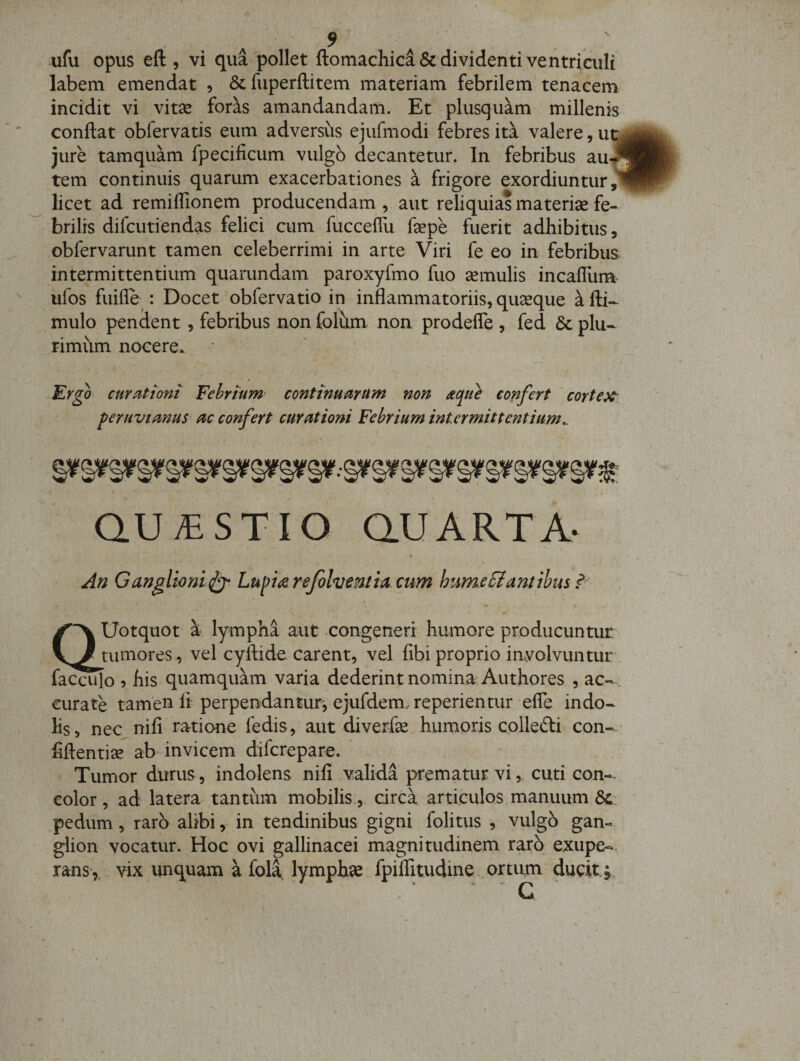 ufu opus eft , vi qua pollet ftomachica&amp; dividenti ventriculi labem emendat , &amp;fuperfl:item materiam febrilem tenacem incidit vi vitse for^s amandandam. Et plusquam millenis conflat obfervatis eum adversus ejufmodi febres ita valere, ut jure tamquam fpecilicum vulgo decantetur. In febribus au-J tem continuis quarum exacerbationes a frigore exordiuntur^ licet ad remiffionem producendam , aut reliquias materise fe¬ brilis difcutiendas felici cum fucceflu faepe fuerit adhibitus, obfervarunt tamen celeberrimi in arte Viri fe eo in febribus intermittentium quarundam paroxyfmo fuo amulis incaffiim ufos fuifle^: Docet obfervatio in inflammatoriis, quaque a fti- mulo pendent , febribus non folum non prodefle , fed 6c plu¬ rimum nocere* Er^o curationi Febrium- continuarum non aque confert corteX' feruvianus ac confert curationi Febrium intermittentium^ QU;ESTIO au ARTA- « An Ganglio niLupikrejohentiactm hume Flant ibus QUotquot k lympha aut -congeneri humore producuntur tumores , vel cyftide carent, vel fibi proprio involvuntur' iacculo 5 his quamquam varia dederint nomina Authores , ac¬ curate tamen li perpendantur^ ejufdem. reperientur efle indo¬ lis, nec nifi ratione fedis , aut diverfe humoris colledli con- flftenti^ ab invicem difcreparo. Tumor durus, indolens nifi valida prematur vi, cuti con-- color, ad latera tantiim mobilis., circa articulos manuum pedum, raro alibi, in tendinibus gigni folitus , vulgo gam. glion vocatur. Hoc ovi gallinacei magnitudinem raro exupe«. rans,. vix unquam a fola, lymphse fpiiritudine .ortum ducit;,