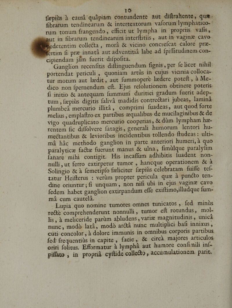 fepi\!is a cau$i,‘qiutpiam contundente aiit diftrahente, qu^- fibrarum tendinearum &amp; intertextorum vaforum lymphatico¬ rum tonum frangendo, efficitur lympha in propriis vafis, ^ut in fibrarum tendinearum interftitiis, aut in vaginx cava j|iedetentim collefta , mora &amp; vicino concrefcat calore pr^- lertim fi» prse' innata aut adventitia labe ad Ipiffitudinem con¬ cipiendam jam fuerit difpofita. Ganglion recenfitis diftinguendiim fignis,per felicet nihil portendat periculi y quoniam artus in cujus vicinia cojloca- tur motum aut Iscdit, aut fummopere laedere poteft, a Me¬ dico non fpernendum eft. Ejus refolutionem obtinere poteris- fi initio 6l antequam fummuni duritiei gradum fuerit adep¬ tum 5 faepius digitis faliva madidis contrefitari jubeas, lamina plumbea mercurio illita , comprimi fuadeas ^ aut quod forte melius, emplaftro ex partibus aqualibus de mucilaginibus dc de ■\qgo quadruplicato mercurio cooperias 9 6c dum lympham h^- rentem fic diflblvere fatagis, generali humorum lentori hu- medtantibus 3c levioribus incidentibus tollendo fiudeas ulti¬ ma hac methodo ganglion in parte, anteriori humeri, a quo paralyticas faftas fuerunt manus 8c ulna, fimulque paralyfim fanare mihi contigit. His- incaffiim adhibitis fuadent non¬ nulli 5 ut ferro extirpetur turnor , hancque operationem Sc k Solingio Sc a femetipfo faeliciter fiepius celebratam fiiifle tef- tatur Heifterus : verum propter pericula qu^ a piindlo ten¬ dine oriuntur; fi unquam, non nifi ubi in ejus vagina cavo fedem habet ganglion extirpandum efle exiftimo,illudque fum- ma cum cautela. , r j • v Lupia quo nomine tumores omnes tunicatos , led minus redte comprehenderunt nonnulli, tumor eft rotundus, lis 9 a meliceride pariim abludens, vari^ magnitudinis 9 unica nunc, modo lata9 modb ardta nunc multiplici bafi innixus,- cuti- concolor, a dolore immunis in omnibus corporis partibus fed'frequentius in capite , facie,. Sc circk majores articulos- oriri folitus. Efformatur k lympha aut humore coniimili mf- pillato 9 in propria cyftide collcdti) > accumulationem parit.