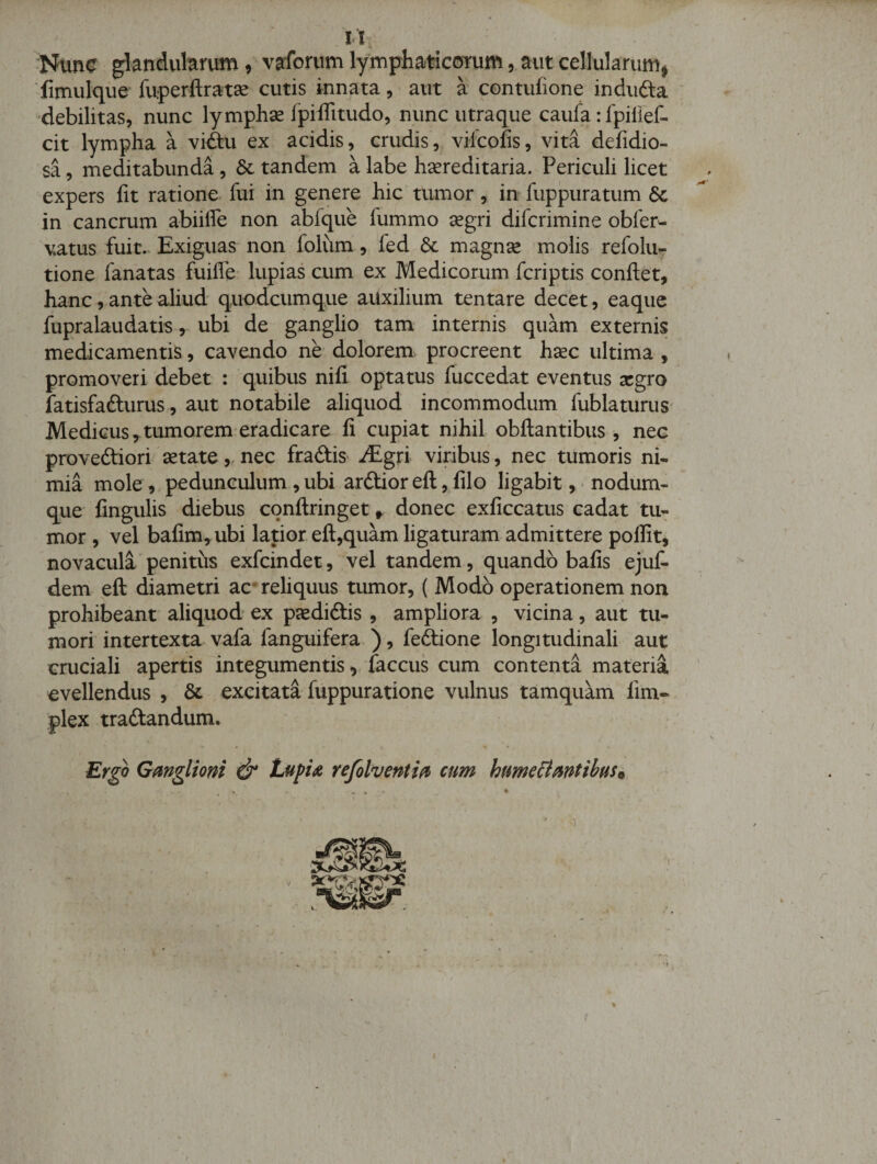 1*’ tl. :Nunc glandvihrutn, vaforum lymphaticcjrurn, aut cellularumi fimulqiie fuperftrat^ cutis innata, aut a contufione indiifta 'debilitas, nunc lymphse fpiffitudo, nunc utraque caufa: fpirief- cit lympha a vi&lt;ftu ex acidis, crudis, viicofis, vita defidio- sa, meditabunda, &amp; tandem a labe hsereditaria. Periculi licet expers fit ratione fui in genere hic tumor, in fuppuratum 6c in cancrum abiiffe non abfque fummo segri difcrimine obferw vatus fuit. Exiguas non folum, fed magnse molis refolu- tione fanatas fuiffe- lupias cum ex Medicorum fcriptis confiet, hanc, ante aliud quodcumque aUxilium tentare decet, eaque fupralaudatis, ubi de ganglio tam internis quam externis medicamentis, cavendo ne dolorem procreent hsec ultima , promoveri debet : quibus nili optatus fuccedat eventus scgro fatisfafturus, aut notabile aliquod incommodum fublaturus Medicus,tumorem-eradicare fi cupiat nihil obfiantibus , nec proveftiori setate „ nec fradtiS' JEgxi viribus, nec tumoris ni¬ mia mole,,pedunculum,ubi arftior efi, filo ligabit, * nodum¬ que lingulis diebus confiringet ^ donec exficcatus cadat tu^ mor , vel bafim,ubi latior efi,quam ligaturam admittere pollit, novacula‘penitus exfcindet, vel tandem, quando bafis ejufi dem efi diametri ac- reliquus tumor, ( Modo operationem non prohibeant aliquod ex pjediftis , ampliora , vicina, aut tu¬ mori intertexta vafa fanguifera ), feftione longitudinali aut cruciali apertis integumentis, faccus cum contenta materia evellendus , &amp; excitata fuppuratione vulnus tamquam lim- plex traftandum. Ergo Gmgliom &amp; Lupia refolventifi cum humelimtibus^ ! ' ; )