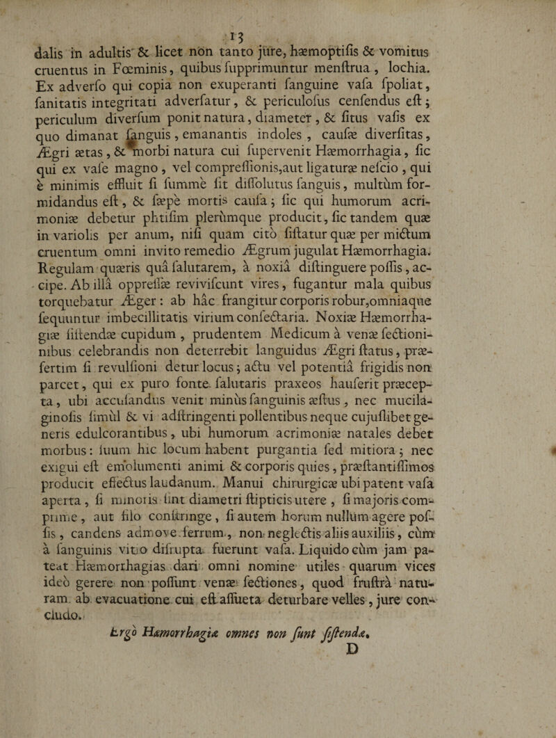 dalis in adultis'&amp; licet non tanto jure, baemoptifis &amp; vomitus cruentus in Foeminis, quibus fupprimuntur menftrua, lochia. Ex adverfo qui copia non exuperanti fanguine vafa fpoliat, fanitatis integritati adverfatur, periculofus cenfendus eft; periculum diverfum ponit natura, diameter , &amp; fitus vafis ex quo dimanat fenguis , emanantis indoles , caufe diverfitas, JEgri aetas , nnorbi natura cui fupervenit Haemorrhagia, fic qui ex vale magno , vel compreffionis5aut ligatura nefcio , qui e minimis effluit fi fumme fit difiblutus fanguis, multum for¬ midandus eft 5 &amp;: fepe mortis caula, fic qui humorum acri¬ moniae debetur phtifim plerumque producit, fic tandem quae in variolis per anum, nifi quam cito fiftatur quae per miftum cruentum omni invito remedio ^Egrum'jugulat Haemorrhagia^ Regulam quaeris qua falutarem, a noxia diftinguere polfis, ac- ' cipe. Ab illa opprefik revivifcunt vires, fugantur mala quibus torquebatur Aiger : ab hac frangitur corporis robur,omniaque fequuntur imbecillitatis virium conieftaria. Noxiae Haemorrha¬ giae fiftendx cupidum , prudentem Medicum a venae feftioni- nibus celebrandis non deterrebit languidus JEgri ftatus, prae- fertim fi revulfioni detur locus; aftu vel potentia frigidis nom parcet, qui ex puro fonte, falutaris praxeos hauferit pr^cep- ta, ubi accuiandus venit’minus fanguinis aeftus, nec mucila- ginofis limul 5c vi adftringenti pollentibus neque cujuflibet ge¬ neris edulcorantibus &gt; ubi humorum acrimoniae natales debet morbus: luum hic locum habent purgantia fed mitiora ^ nec exigui eft emolumenti animi &amp; corporis quies, praeftantiflimos producit efieftus laudanum. Manui chirurgica ubi patent vafa aperta, fi mmoi ia fint diametri ftipticis utere , fi majoris com^ pnme , aut filo conftrmge, fi autem horum nullum agere pofi fis, candens admovederrum-, non negleftis aliis auxiliis, ciim a fanguinis vito difrupta. fuerunt vafa. Liquido ciim jam pa¬ teat Hcemorxhagias,&gt;dari;. omni nomine utiles quarum vices ideo gerere non’poffiint ven^e^ fedliones, quod fruftra^natui- ram. ab. evacuatione.cui eftaflueta deturbare velles, jure con-^* cludo*' tr^o Hmorrh^gu omnes non funt JiJiend^. D