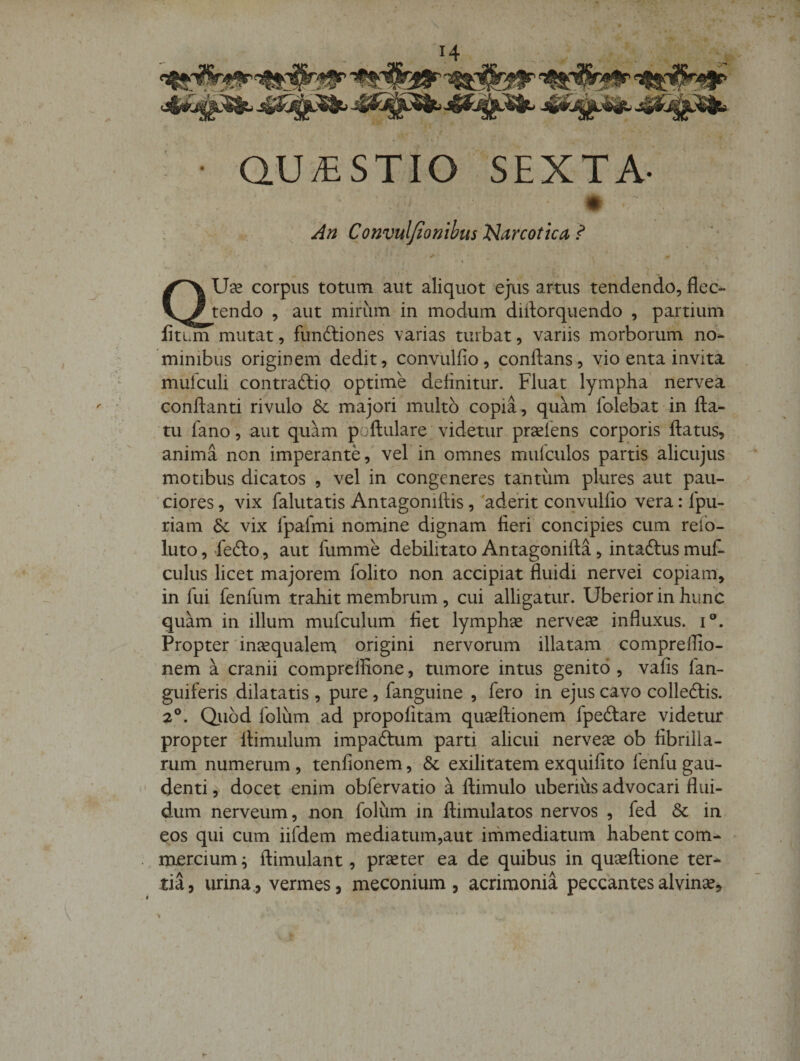 ■ QUESTIO SEXTA- * An Convuljtombus narcotica, ? I aUce corpus totum aut aliquot ejus artus tendendo, flec¬ tendo , aut mirum in modum diflorquendo , partium liti.m mutat, funftiones varias turbat, variis morborum no¬ minibus originem dedit, convlilfio, conftans, vio enta invita mufcLili contraftio optime delinitur. Fluat lympha nervea conflanti rivulo 6c majori multo copia, quam folebat in fla¬ tu fano, aut quam poflulare videtur praeiens corporis flatus, anima non imperante, vel in omnes mulculos partis alicujus motibus dicatos , vel in congeneres tantum plures aut pau¬ ciores , vix falutatis Antagoniftis, 'adent convullio vera: Ipu- riam &amp;: vix fpafmi nomine dignam fieri concipies cum refo- luto, fefto, aut fumme debilitato Antagonifla, intaftus mut culus licet majorem folito non accipiat fluidi nervei copiam, in fui fenfum trahit membrum, cui alligatur. Uberior in hunc quam in illum mufculum fiet lymphse nervese influxus, i®. Propter'incequalern origini nervorum illatam comprelfio- nem a cranii compreffione, tumore intus genito , vafis fan- guiferis dilatatis , pure, fanguine , fero in ejus cavo colleftis. 2®. Qiiod folum ad propofitam quaeflionem fpedlare videtur propter flimulum impadtum parti alicui nervese ob fibrilla¬ rum numerum , tenfionem, &amp; exilitatem exquifito fenfu gau- ' denti, docet enim obfervatio a flimulo uberius advocari flui¬ dum nerveum, non folum in flimulatos nervos , fed &amp; in eos qui cum iifdem mediatum,aut immediatum habent com- .. mercium; flimulant, preter ea de quibus in queflione ter¬ tia, urina., vermes, meconium , acrimonia peccantes alvine.