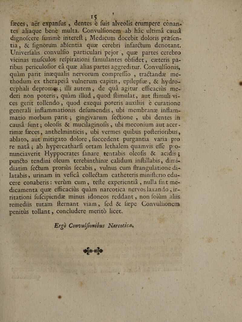 ( 15 ; . feces 5 aer expanfus ^ dentes e fuis alveolis eriimpere conan^ tes aliaque bene multa. Convulfionem ab hac ultima causa dignolcere fum'me intereft , Medicum docebit doloris pr^fen- tia 5 6c lignorum abientia quae cerebri infardtum denotant.. Univerfalis convulfio particulari pejor , quae partes cerebro vicinas mufculos relpirationi famulantes oblidet, emeteris pa¬ ribus periculofior ea quae alias partes aggreditur. Convulfionis, ) quam parit inaequalis nervorum comprelTio , traftandae me¬ thodum ex therapeia vulnerum capitis, epilepliae , &amp; hydro- cephali deprome^ illi autem, de qua agitur efficacius me¬ deri non poteris, quam illud , quod ftimulat, aut ftimuli vi¬ ces gerit tollendo, quod exequi poteris auxiliis e curatione generali inflammationis defumendis, ubi membranx inflam¬ matio morbum parit ^ gingivarum feftione , ubi dentes in causa funt; oleolis &amp; mucilaginofis, ubi meconium aut acer¬ rimae faeces, anthelminticis, ubi vermes quibus pofterioribus, ablato, aut mitigato dolore, fuccedent purgantia varia pro re nata ^ ab hypercatharfi ortam lethalem quamvis efle p’ o- \ . nnneiaverit Hyppocrates fanare tentabis oleolis &amp; acidis; piindlo tendini oleum terebinthinae calidum inftillabis, dimK ^ diatim feftum prorsus fecabis, vulnus cum ftrangulatione di¬ latabis , urinam in velica colleftam catheteris minifteno edu¬ cere conaberis: verum cum, tefte experientia , nulla fint me¬ dicamenta quae efficacius quam narcotica nervos laxando , ir¬ ritationi fufeipiendae minus idoneos reddant, non foliim aliis remediis tutam fternant viam; fed &amp; iaepe Convuliionem penitus tollant, concludere merito licet. Ergo Convtdfionibus 'Nfircotim^ m • &gt; \