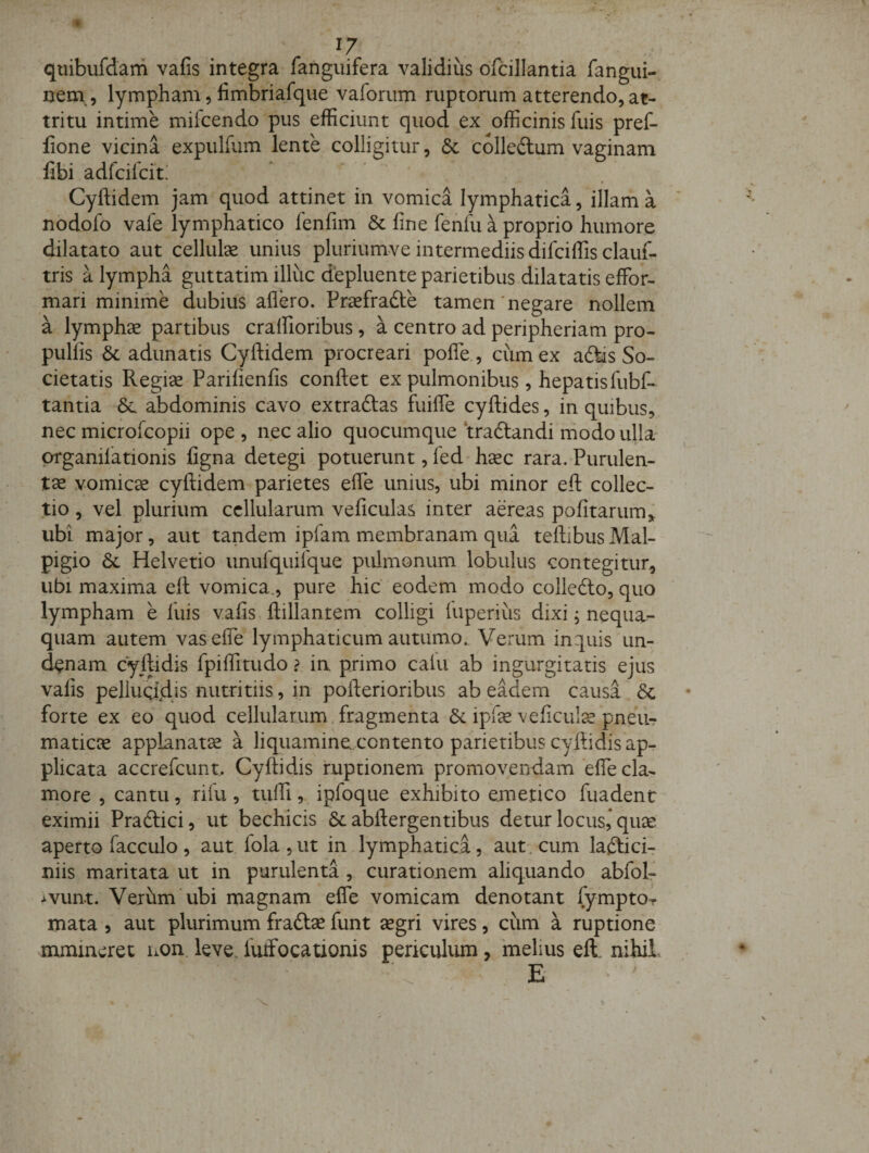 quibufdam vafis integra fanguifera validius ofcillantia fangui- nem , lympham, fimbriafque vaforiim ruptorum atterendo, at¬ tritu intime mifcendo pus efficiunt quod ex officinis fuis pref- fione vicina expulfum lente colligitur, 6c colledlum vaginam fibi adfcilcit.’ « Cyftidem jam quod attinet in vomica lymphatica, illam a nodofo vale lymphatico fenfim &amp; fine fenfu a proprio humore dilatato aut cellulse unius pluriumve intermediis difciffis clauf- tris a lympha guttatim illuc depluente parietibus dilatatis effor- mari minime dubius aflero. Prsefrafte tamen'negare nollem a lymphae partibus cralfioribus, a centro ad peripheriam pro- pulfis &amp; adunatis Cyftidem procreari pofle., cum ex adtis So¬ cietatis Regise Parifienfis conftet ex pulmonibus, hepatisfubf- tantia abdominis cavo extraftas fuifie cyftides, in quibus, nec microfcopii ope , nec alio quocumque ‘tradtandi ndodo ulla prganilationis figna detegi potuerunt, led'h^c rara. Purulen- tse vomica cyftidem parietes efle unius, ubi minor eft collec¬ tio , vel plurium cellularum veficulas inter aereas pofitarum,; ubi major, aut tandem ipfam membranam qua teftibus Mal- pigio 6c Helvetio unulquilque pulmonum lobulus contegitur, ubi maxima eft vomica., pure hic eodem modo colledto, quo lympham e luis vafis, ftillantem colligi luperiiis dixi; nequa¬ quam autem vas efle lymphaticum autumo. Verum inquis un- d^nam cyftidis fpiflitudo ? ia primo calu ab ingurgitatis ejus vafis pelluqiidjs nutritiis, in pofterioribus ab eadem causa 8c forte ex ed quod cellularum fragmenta &amp; ipfe veficul^ pneur maticre applanatse a liquamine contento parietibus cyftidis apr plicata accrefeunt. Cyftidis ruptionem promovendam efle cla¬ more , cantu, rifu, tiilfl, ipfoque exhibito emetico fuadent- eximii Praftici, ut bechicis &amp; abftergentibus detur locus,* qute aperto facculo , aut fola ,ut in lymphatica, aut. cum lafticir niis maritata ut in purulenta , curationem aliquando abfol- &gt;vun.t. Verum ubi magnam efle vomicam denotant fymptOT mata , aut plurimum fradlse funt segri vires, cum a ruptione mmincret non leve, futfocationis periculum, 'melius eft nihil. E