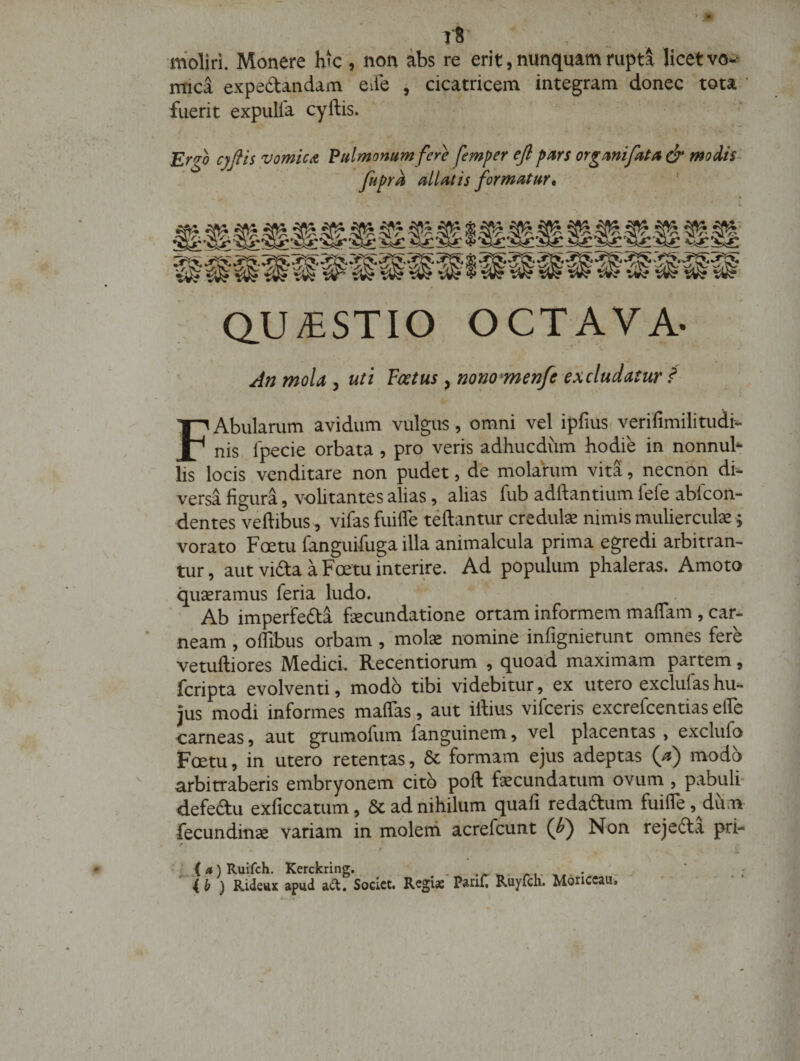 ■moliri. Monere hk , non abs re erit, nunquammpta licetvo-^ mica expedtandam ede , cicatricem integram donec tota ’ fuerit expulla cyftis. Er^^h cjjtis vomicA Pulmomm fere femper ejl pars organi fata &amp; modis- fupra allatis formatur* Q.U/ESTIO OCTAVA- • r \ « An mola, uii Festus , nono-menfe excludatur / FAbularum avidum vulgus , omni vel ipfius. verifimilitudi- nis Ipecie orbata, pro veris adhucdiim hodie in nonnuh lis locis venditare non pudet, de molarum vita, necnbn di¬ versa figura, volitantes alias, alias fub adftantium fele abfcon- dentes veftibus , vifasfuiffe teftantur credute nimis muliercula; vorato Foetu fanguifuga illa animalcula prima egredi arbitran¬ tur , aut vifta a Foetu interire. Ad populum phaleras. Amoto quaeramus feria ludo. Ab imperfefta fecundatione ortam informem maflam , car¬ neam , oflibus orbam , molx nominednfignierunt omnes fere vetuftiores Medici. Recentiorum , quoad maximam partem, fcripta evolventi, modb tibi videbitur, ex utero exclufas hu¬ ius modi informes maflas, aut illius vifceris excrefcentias elfe carneas} aut grumofum fanguinem» vel placentas , exclufo Foetu, in utero retentas, 8c formam ejus adeptas (/») modb arbitraberis embryonem citb poft fecundatum ovum , pabuli- defeftu exficcatum, &amp; ad nihilum quafi redablum fuifle ,^dum fecundincC variam in molern acrefcunt (J&gt;) Non rejcdla pri- r vX/»)Ruifch. Kerckring, ./►*,- /-i* O ) Kideux apud adt. Socict. Regias PariC Ruyfcli. Moriccau.