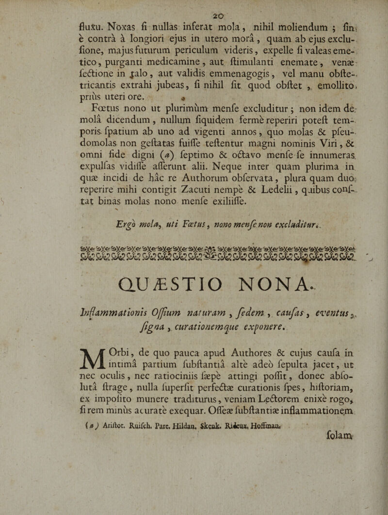 fluxu. Noxas fi nullas inferat mola, nihil moliendum ; fin\ e contra a longiori ejus in utero mora, quam ab ejusexclu-. fione, majus futurum periculum videris, expelle fi valeas eme-, tico, purganti medicamine , aut ftimulanti enemate, verise' feftione in jalo, aut validis emmenagogis, vel manu obfte-^ tricantis extrahi jubeas, fi nihil fit. quod obftet ,, emollito, prius uteri ore. o ' Foetus nono ut plurimum menfe excluditur ; non idem de; mola dicendum, nullum fiquidem ferme reperiri poteft tem-- poris- fpatium ab uno ad vigenti annos, qiio molas &amp; pfeu- domolas non geftatas fuifle teftentur magni nominis Viri, &amp; omni fide digni feptimo 8c oftavo menfe fe innumeras, expulfas vidilTe afferunt alii. Neque inter quam plurima in qwx incidi de hac re Authorum obfervata, plura quam duoc reperire mihi contigit Zacuti nempe 6c Ledelii, quibus conf-.. tat binas molas nono, menfe exiliifle. Ergo Fcetus ^ nono menfe non e^chditur^. aU;tSTIO NONA. Inflammationis Ojjium naturam , fedem ,. caufas ^ eventus /igna y curationemque exponere».' M Orbi 5 de quo pauca apud Authores &amp; cujus caufa in intima partium fubftantia alte adeo fepulta jacet, ut nec oculis, nec ratiociniis fepe attingi polfit, donec ablo- luta llrage, nulla luperfit perfedlse curationis fpes, hiftoriam, ex impolito munere traditurus, veniam Ledtorem enixe rogo^ fi rem minus acurate exequar. Offese fubftantise inflammationem {aj AriUot. Kuifch. Parc« Hildaa. Skcuk. Ri4eu2. HoiFmauo . folam