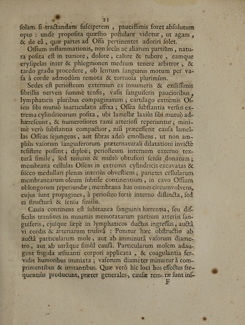 folam fi tradandam fufciperem , pauciflimis foret abfolututrt opus : unde propofita quceftio • poftulare videtur, ut agam , 6c de ea, quse partes ad Offa pertinentes adoriri folet. Offium inflammationis, non fecus ac aliarum partitim, natu¬ ra polita efl: in tumore, dolore, calore &amp; rubore , eamque eryfipelas inter &amp; phlegmonen medium tenere arbitror , tardo gradu procedere, ob lentum (anguinis motum per va- fa a corde admodum remota 6c tortuofa plurimum. Sedes efl: periofteum externum ex innumeris &amp; exiliflimis fibrillis nerveis fumme tenfis, vafis fanguiferis paucioribus &gt; lymphaticis pluribus compaginatum ^ cartilago extremis Off (eis (ibi mutuo inarticulatis affixa ; Offea fubftantia verfus ex¬ trema cylindricorum polita, ubi lamella laxius fibi mutuo ad- heerefcunt, &amp; numeroliores rami arteriofi reperiuntur, mini¬ me vero fubftantia compaftior, nili pr^cefferit caufa lamel¬ las Offeas lejungensaut libras adeo emolliens, ut non am¬ plius vaforum languiferorum' pr^eternaturali dilatationi invidle refiftere poffmt^ diploe^ periofteum internum externo tex¬ tura fimile led tenuius &amp; multo obtuliori fenfu .donatum; membrana cellulas Offeas in extremis cyfindricis excavatas 6c fijcco medullari plenas interius obveftiens, parietes cellularum membranearum oleum fubtile continentiuln, in cavo Offium oblongorum reperiund^e ^membrana has omnes circumvolvens,. GUjus lunt propagines, a periofteo forte interno diftinftajfed ei ftruftura lenlu limilis. Caula continens eft lubitanea fanguinish^rentia, feu dif¬ ficilis tranfitus in minimis memoratarum partium arteriis fan¬ guiferis 5 ejuique fsepe in lymphaticos dudus ingreffus, aufta vi cordis &amp; arteriarum truliva : Ponitur haec obftruftio ab aufta particularum mole^ aut ab imminuta vaforum diame-^ tro, aut ab utraque fimul caufa. Particularum molem adau¬ gent frigida seftuanti corpori applicata , 6c coagulantia fer¬ vidis humoribus immixta , vaforum diameter minuitur a com-^ primentibus irritantibus. Qiise vero hic loci hos effeftus fre-^ quentius producunt, praeter generales, caufae remetkfuntint- F