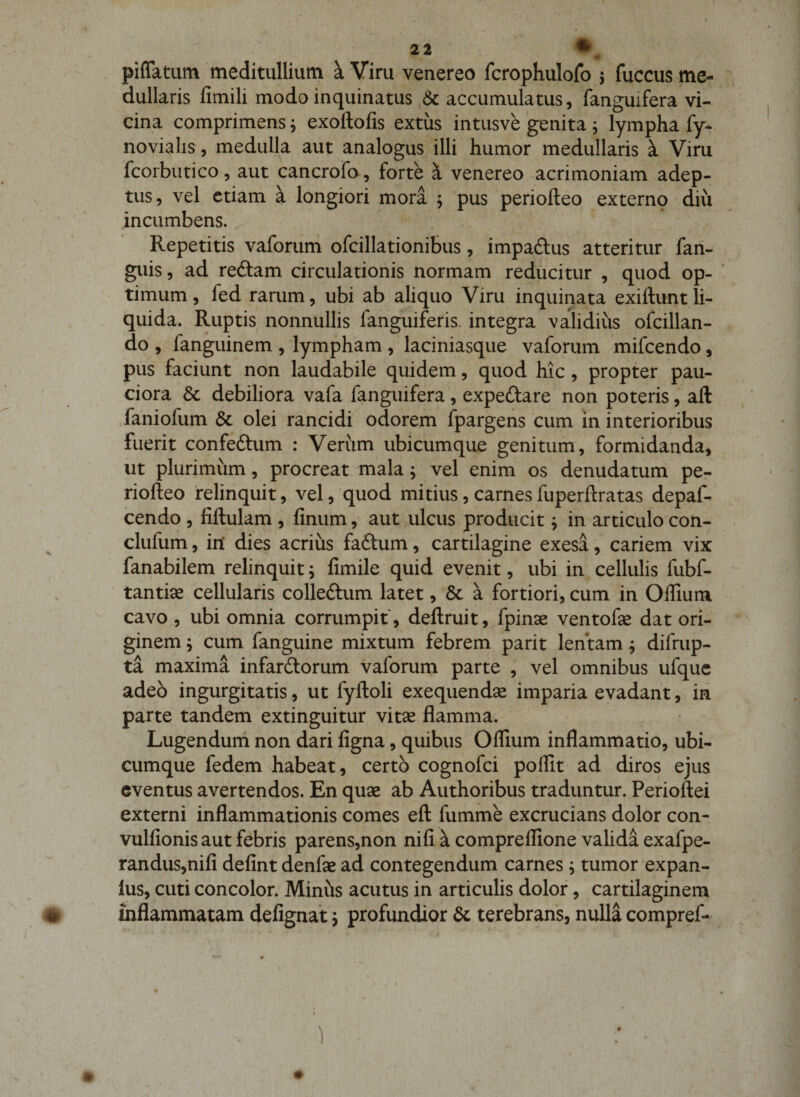 21 • piflatum meditullium a Viru venereo fcrophulofo 5 fuccus me¬ dullaris fimili modo inquinatus .&amp; accumulatus, fanguifera vi¬ cina comprimens j exoftofis extus intusve genita ^ lympha fy- novialis, medulla aut analogus illi humor medullaris k Viru fcorbutico, aut cancrora, forte i venereo acrimoniam adep¬ tus , vel etiam a longiori mora j pus periofteo externp diu incumbens. Repetitis vaforum ofcillationibus, impadtus atteritur fan- guis, ad redtam circulationis normam reducitur , quod op¬ timum, fed rarum, ubi ab aliquo Viru inquinata exiftuntli¬ quida. Ruptis nonnullis fanguiferis. integra validius ofcillan- do , fanguinem , lympham , laciniasque vaforum mifcendo, pus faciunt non laudabile quidem, quod hic, propter pau¬ ciora &amp; debiliora vafa fanguifera , expeftare non poteris, aft faniofum &amp; olei rancidi odorem fpargens cum in interioribus fuerit confeftum : Verum ubicumque genitum, formidanda, ut plurimum, procreat mala; vel enim os denudatum pe¬ riofteo 'relinquit, vel, quod mitius, carnes fuperftratas depaf- cendo , fijftulam , finum, aut ulcus producit; in articulo con- clufum, in dies acrius fadtum, cartilagine exesa, cariem vix fanabilem relinquit j fimile quid evenit, ubi in cellulis fubf- tantise cellularis colleftum latet, &amp; a fortiori, cum in Offium cavo , ubi omnia corrumpit, deftruit, fpinae ventofse dat ori¬ ginem j cum fanguine mixtum febrem parit lentam; difrup- ta maxima infardlorum vaforum parte , vel omnibus ufquc adeo ingurgitatis, ut fyftoli exequendse imparia evadant, in parte tandem extinguitur vitse flamma. Lugendum non dari figna, quibus Offium inflammatio, ubi¬ cumque fedem habeat , certo cognofci poffit ad diros ejus eventus avertendos. En quse ab Authoribus traduntur. Perioftei externi inflammationis comes eft fumme excrucians dolor con- vulfionis aut febris parens,non nifi a compreffione valida exafpe- randus,nifi defint denfae ad contegendum carnes ^ tumor expan- lus, cuti concolor. Minhs acutus in articulis dolor, cartilaginem # inflammatam defignat 5 profundior &amp; terebrans, nulla compref- 1