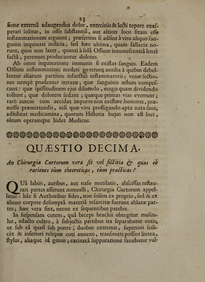 15 fiofte externa adaugendus dolor, exercitiis &amp; lefti tepore exaf- perari folitus, in offis fubftantia, aut altion loco fitam eflfe inflammationem arguunt j prsefertim fi adfint kviru aliquo fan- guinis inquinati indicia; fed hsec ultima, quam fallacia no¬ runt, quos non latet, quanti a fola Offium intumefcentia lente fadba, perennes producantur dolores. Ab omni inquinatione immunis fi exiftat fanguis. Eadem Offium inflammationi mederi poterunt auxilia k quibus debel¬ lantur aliarum partium infarftus inflammatorii; ven^e fedtio^ nes nempe prudenter iteratse; quse fanguinis seftum compef- cunt: qu3e fpiffitudinem ejus diluendo , magis quam dividendo tollunt ^ quae dolorem fedant ; quseque primas vias everrunt; raro autem cum accidat impuros non exiftere humores, prse- miffis prsemittendis, nifi quae viru profligando apta nata funt, adhibeat medicamina, quorum Hiftoria hujus non eft loci, oleum operamque ludet Medicus. QUiESTIO DECIMA. An Chirurgia Curtorum vera Jit vel fiSlitia ^ qt/as ob rationes tum theoreticas ^ tum pralicas ? aUa labiis, auribus, aut nafo mutilatis, abfciflas reftau- rari partes afferunt nonnulli, Chirurgia Curtorum appel¬ latur : hac fi Authoribus fides, non folum ex proprio,fed 6c ex alieno corpore defumpta materia refarcitse fuerunt ablatse par¬ tes \ hsec vera fint, necne ex fequentibus patebit. In fufpenfam cutem, qua biceps brachii obtegitur mufcu- lus, adafto cultro, k fubjeftis partibus ita feparabatur cutis, ut fub ea quali fub ponte , duobus extremis, fuperiori fcili- cet &amp; inferiori reliquae cuti annexo, tranfmittipoffintlintea, ftylus, aliaque id genus j excitata fuppuratione fanabatur vul-