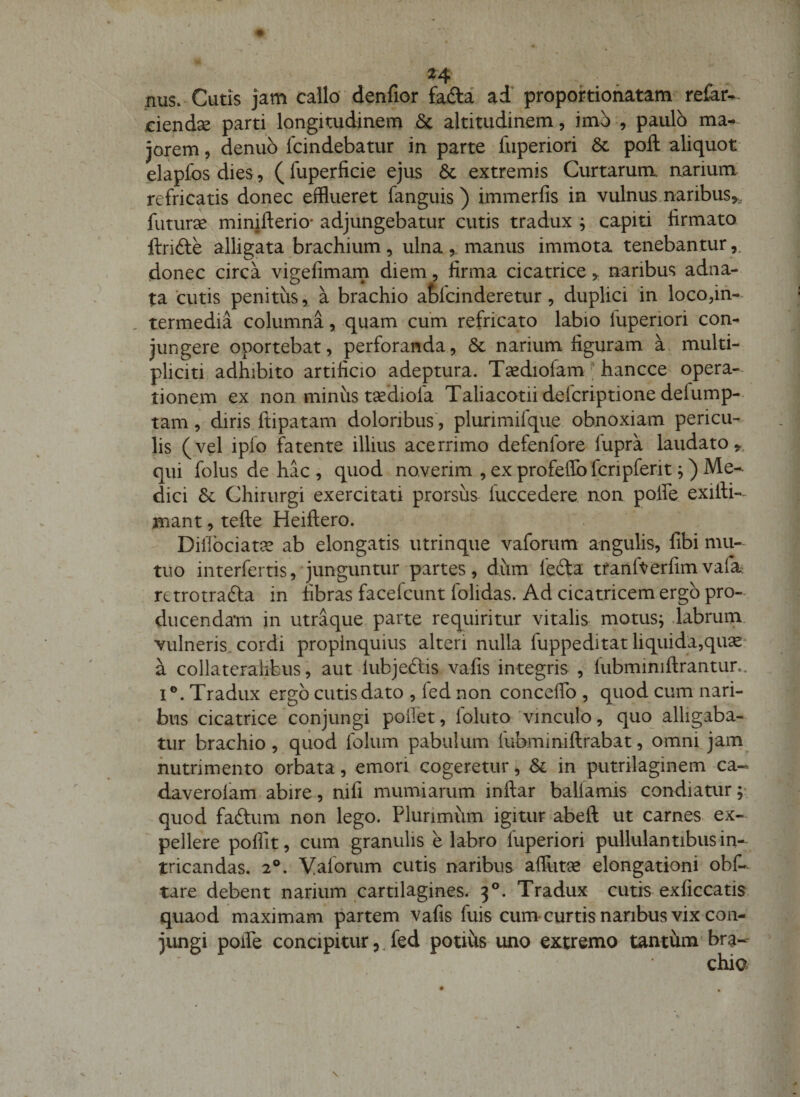 ^4 nus. Cutis jam callo denfior fada ad’ propokiofiatam refar- ciendse parti longitudinem &amp; altitudinem, imo , paulo ma-» jorem, denub fcindebatur in parte fuperiori 6c pofl: aliquot- elapfos dies, ( fuperficie ejus 6c extremis Curtarum aarium refricatis donec efflueret fanguis ) immerfis in vulnus.naribus,., futurae minifterio- adjungebatur cutis tradux ; capiti firmato ftrifte allig-ata brachium, ulna manus immota tenebantur donec circa vigefimarn diem, firma cicatrice, naribus adna- ta cutis penitus, a brachio atfcinderetur, duplici in loco,in¬ termedia columna, quam cum refricato labio fuperiori con¬ jungere oportebat, perforanda, 6c narium figuram a multi- pliciti adhibito artificio adeptura. Tsediolam ^ hancce opera¬ tionem ex non minus tsediofa Taliacotii defcriptione defump- tam, diris ftipatam doloribus, plurimifque obnoxiam pericu¬ lis (vel ipfo fatente illius acerrimo defenfore fupra laudato qui folus de hac , quod noverim , ex profeflb fcripferit ^) Me¬ dici &amp; Chirurgi exercitati prorsus fuccedere non polfe exifii- mant, tefte Heiftero. Dillbciata? ab elongatis utrinque vaforum angulis, fibi mu¬ tuo interfertis, junguntur partes, diim fe6ta tfanfterfimvafa retrotrafta in fibras facefcunt folidas. Ad cicatricem ergo pro¬ ducendam in utraque parte requiritur vitalis motusj dabruin vulneris, cordi propinquius alteri nulla fuppeditat liquida,qu^‘ a collateralibus, aut lubjeftis vafis integris , lubminiftrantur.. I®. Tradux ergo cutis dato , fed non conceflb , quod cum nari¬ bus cicatrice conjungi poffet, Ibluto'vinculo, quo alligaba¬ tur brachio , quod folum pabulum fubminiftrabat, omni jam nutrimento orbata, emori cogeretur, Si in putrilaginem ca« daverofam abire, nifi mumiarum inftar ballamis condiatur;- quod faftum non lego. Plurimum igitur abeft ut carnes ex- ' pellere polfit, cum granulis e labro fuperiori pullulantibus in¬ tricandas. 2®. Valoriim cutis naribus affiitGe elongationi obf- tare debent narium cartilagines. 3®. Tradux cutis exficcatis quaod maximam partem vafis fuis cum curtisnaribus vix con¬ jungi poiPe concipitur,, fed potius uno extremo tantum bra--