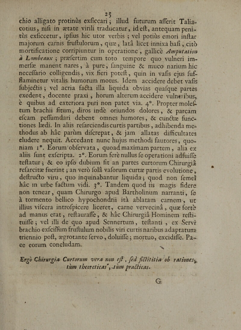 . ^5 chio alligato protiniis exficcari ^ illud futurum afferit Talia- cotius, nifi in ^tate virili traducatur, ideft, antequampenU tus exficcetur, ipfius hic utor verbis ; vel potius emori inftar majorum carnis fruftulorum, quce, lata licet innixa bali, cito mortificatione corripiuntur in operatione , gallice Amfutation a L'imhe^iux ; pr^efertim cum toto tempore quo vulneri im- merfie manent nares, a pure, fanguine &amp; muco narium hic neceflario colligendis, vix fieri poteft, quin in vafis ejus fuf- fiaminetur vitalis humorum motus. Idem accidere debet vafis fubjeftis 5 vel acria fadla illa liquida obvias quafqiie partes exedent, docente praxi , horum alterum accidere vulneiibus, e quibus ad exteriora puri non patet via. 4°. Propter molefe tum brachii fitum, diros inde oriundos dolores, 6c parcam efcam pefllimdari debent omnes humores, 8c cunftse func¬ tiones laedi. In aliis refarciendis curtis partibus, adhibenda me¬ thodus ab hac parum difcrepat, &amp; jam allatas difficultates eludere nequit. Accedant nunc hujus methodi fautores, quo^ niam i®. Eorum obfervata, quoad maximam partem , alia ex aliis funt exfcripta. 2®. Eorum fere nullus fe operationi adfuiffe teftatur; &amp; eo ipfo dubium fit ari partes curtorum Chirurgia fefarcitse fuerint j an vero fola vaforum curt^ partis evolutione, deftrufto viru, quo inquinabantur liquida; quod non femei hac in urbe fadliim vidi. 3®. Tandem quod iis magis fidere non tenear, quam Chirurgo apud Bartholinum narranti, fe a tormento bellico hypochondrii it^ ablatam carnem , ut illius vifcera introfpicere liceret, carne vervecina, quse forte ad manus erat, refiaurafie, &amp; hac Chirurgia Hominem refti- tuifle ^ vel illi de quo apud Sennertum, teftanti , ex Servi brachio exfciffiim fruftulum nobilis viri curtis naribus adaptatun^ triennio poft, aegrotante fervo, doluifle^^mortuo, excidifle. Pa-^- ce eorum concludam. ^ 'Er^o Chirurgia Curtorum vera non ej}\ fed ficiititia\b rationet^^ tum tlnoreticas*^^tum pra&amp;icas-