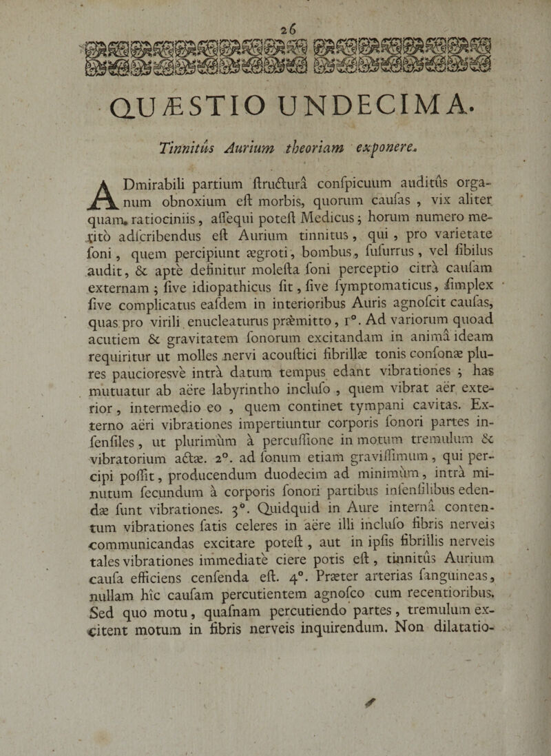 QUESTIO UNDECIMA. Tinnitus Aurium ..theoriam ' exponere.o I ^ • ^ ADmirabili partium ‘ftruftura confpicuum auditus orga¬ num obnoxium eft morbis, quorum caufas , vix aliter quam, ratiociniis, affequi poteft Medicus ^ horum numero me- .titb adlcribendus eft Aurium tinnitus, qui , pro varietate foni, quem percipiunt jcgroti , bombus , fuiurrus, vel fibilus .audit, &amp; apte definitiir molefta foni perceptio citra caiifam .externam ; five idiopathicus fit, five lymptomaticus, iimplex five complicatus eafdem in interioribus Auris agnofcit caulas, ,quas:pro virili,enucleaturus praemitto, i°. Ad variorum quoad acutiem 6c gravitatem fonorum excitandam in anima ideam requiritur ut molles jiervi acouftici fibrillae tonis confion^ plu- res paucioresve intra datum tempus edant vibrationes ^ has mutuatur ab aere labyrintho inclufo , quem vibrat aer, exte¬ rior , intermedio eo , quem continet tympani cavitas. Ex¬ terno aeri vibrationes impertiuntur corporis fonori partes in- fenfiles , ut plurinium a percufiione in mo.tum tremulum dc vibratorium aftse. 2°. ad Ionum etiam gravilfimum, qui per¬ cipi polfit, producendum duodecim ad minimum, intra mi¬ nutum fecundum a corporis fonori partibus infenlilibus eden¬ da funt vibrationes. 3°. Qiiidquid in Aure interna conten¬ tum vibrationes fatis celeres in aere illi inclufo^ fibris nerveis communicandas excitare poteft , aut in ipfis tibriUis nerveis tales vibrationes immediate ciere potis eft, tiianitus Aurium caufa efficiens cenfenda eft. 4°. Praster arterias fanguineas, nullam hic caufam percudentem agnofco cum recentioribus, . Sed quo motu, quafnam percutiendo*partes, tremulum ex¬ citent motum in fibris nerveis inquirendum. Non dilatatio-