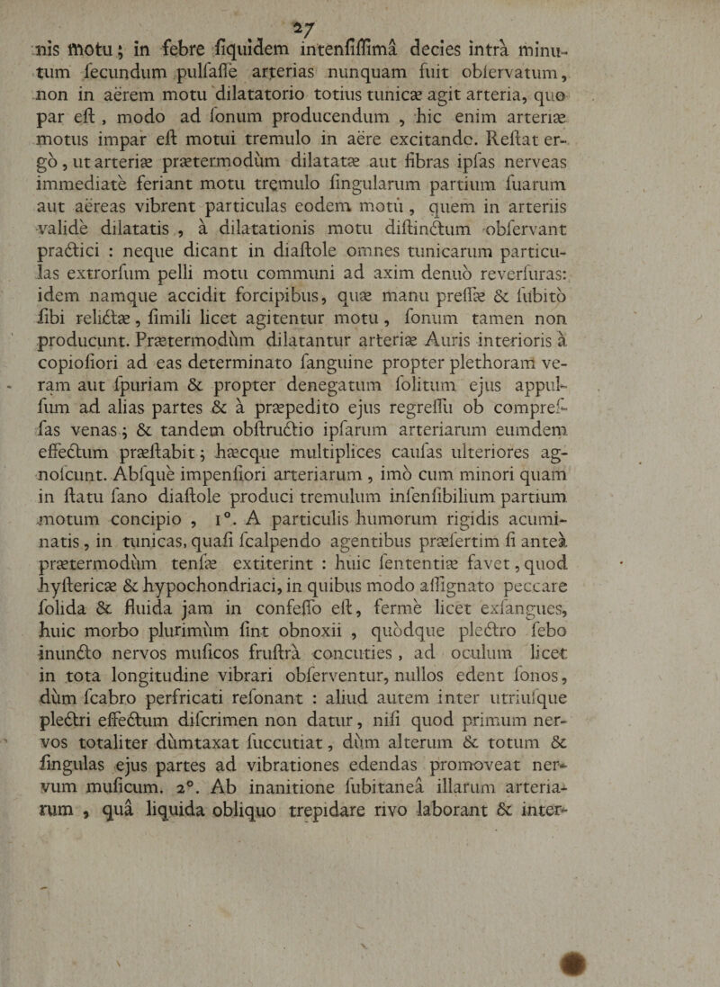 -HIS fftotu; in febre fiqiiidem intenliflima decies intra minu-^ .tuna fecundum ^pulfalTe arterias nunquam fuit oblervatiim, non in aerem motu 'dilatatorio totius tunicse agit arteria, quo par eft, modo ad Ionum producendum , hic enim artent motus impar eft motui tremulo in aere excitande. Reftat er-, go 5 ut arteriae praetermodum dilatatce aut fibras ipfas nerveas immediate feriant motu tremulo fingularum partium fuarum aut aereas vibrent-particulas eodem motu , queih in arteriis valide dilatatis , a dilatationis motu diftinftum ^obfervant praftici : neque dicant in diaftole omnes tunicarum particu¬ las extrorfum pelli motu commimi ad axim denub reverluras:, idem namque accidit forcipibus, quse manu preflk &amp; fubito iibi reli^lse, fimili licet agitentur, motu , fonum tamen non producunt. Preetermodum dilatantur arterise Auris interioris k copiofiori ad eas determinato fanguine propter plethorarri ve¬ ram aut fpuriam 6c propter denegatum folitum ejus appiih fum ad alias partes 5c a pr^pedito ejus regreflii ob compret fas venas; &amp; tandem obftruftio ipfarum arteriarum eumdena effedlum prseftabit; h^cque multiplices caulas ulteriores ag- nolcunt. Abfque impenfiori arteriarum , imb cum minori quam in ftatu fano diaftole produci tremulum infenfibilium partium, motum concipio , i°. A particulis humorum rigidis acumi¬ natis , in tunicas, quafi fcalpendo agentibus pr^lertim fi antea prsetermodum tenfe extiterint : huic fententiee favet, quod hyfteric3e &amp;c hypochondriaci, in quibus modo alfignato peccare folida &amp; fluida jam in confeftb eft, ferme licet exfangues, huic morbo plurimum fint obnoxii , quodque pleftro febo inunfto nervos muficos fruftra concuties , ad oculum licet in .tota longitudine vibrari obferventur, nullos edent fonos, dum fcabro perfricati refonant : aliud autem inter utriufque pleftri effedtum diferimen non datur, nifi quod primum ner¬ vos totaliter dumtaxat fuccutiat, dum alterum &amp; totum dc fingulas ejus partes ad vibrationes edendas promoveat ner^ vum muficum. 2®. Ab inanitione fubitanea illarum arteria-^- rum , qua liquida obliquo trepidare rivo laborant inter^