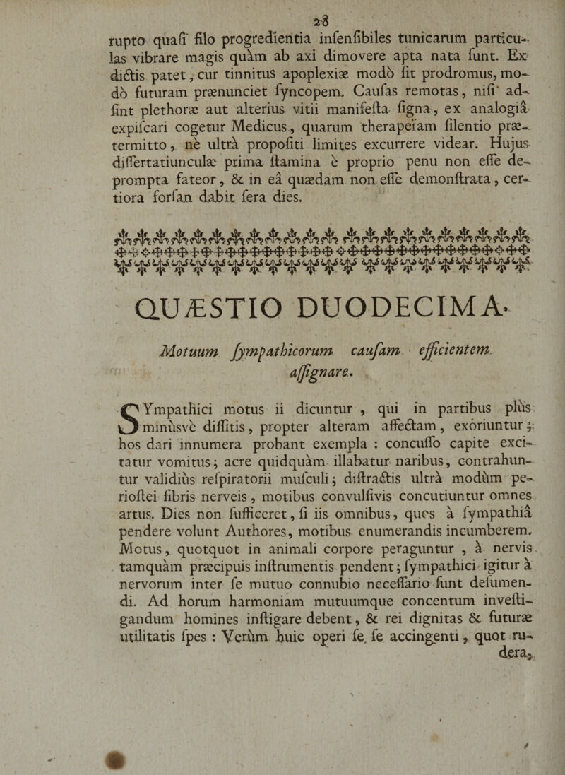 rupta qua(i‘ filo progredientia infenfibiles tunicarum particu-^ las vibrare magis quim ab axi dimovere apta nata funt. Ex diftis patet, cur tinnitus apoplexiae modo fit prodromus, mo- dh futuram praenunciet fyncopem. Caufas remotas, nifi' ad- fint plethor^ aut alterius, vitii manifefta- figna, ex analogia* expifcari cogetur Medicus., quarum 'therapeiam filentio prae¬ termitto , ne ultra propofiti limites excurrere videar. Hujus- diflertatiunculae prima flamina e proprio' penu non efle de¬ prompta fateor &gt; &amp; in ea quaedam, non efle demonflrata, cer¬ tiora forlan dabit fera dies., ^ QUAESTIO DUODECIMA' Motuum fympathicorum caufam. ejjicientem. afjignare,. SYmpatHici motus ii dicuntur qui ih partibus pliis- minusve dilfitis, propter alteram affeftam, exoriuntur^: hos dari innumera probant exempla : concuflb capite exci-- tatur vomitus; acre quidquam, illabatur naribus, contrahun¬ tur validius refpiratorii mufculi; diflraftis ultra modum pe- rioflei fibris nerveis, motibus convulfivis concutiuntur omnes artus. Dies non fufliceret, fi iis omnibus, qucs a fympathia pendere volunt Authores, motibus enumerandis incumberem. Motus, quotquot in animali corpore peraguntur , a nervis, . tamquam prsecipuis inflrumentis, pendent; fympathici^ igitur a nervorum inter fe mutuo connubio neceffario funt defumen- di. Ad horum harmoniam mutuumque concentum invefli- gandum homines infligare debent, &amp; rei dignitas 8c futuras utilitatis fpes: Verum huic operi fe, fe accingenti, quot ru¬ dera..