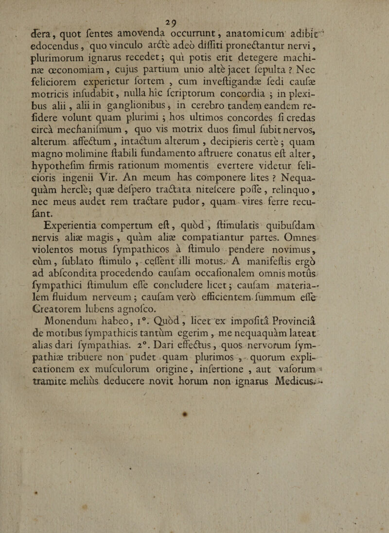 ) 29 , dera, quot fentes amovenda occurrunt , anatomicum' adibit*-' edocendus, quo vinculo ardle adeo diffiti proneftantur nervi, plurimorum ignarus recedet; qui potis erit detegere machi¬ nae oeconomiam, cujus partium unio alte jacet iepulta ? Nec feliciorem experietur fortem ^ cum inveftigandse fedi caufse motricis infudabit, nulla hic fcriptorum concordia ; in plexi¬ bus alii, alii in ganglionibiis, in cerebro tandem eandem re- fidere volunt qviam plurimi ; hos ultimos concordes fi credas circa mechanilmum, quo vis motrix duos fimul fubit nervos, alterum affedlum , intaftum alterum , decipieris certe; quam magno molimine flabili fundamento aflruere conatus eft alter, hypothefim firmis rationum momentis evertere, videtur feli¬ cioris ingenii Vir. An meum has componere lites ? Nequa¬ quam hercle; quae delpero tradlata nitefcere pofle, relinquo,- nec meus audet rem traftare pudor, quam-vires ferre recu- lant. Experientia compertum eft, qubd , ftimulatis' quibufdam nervis alise magis , quam alise compatiantur partes. Omnes violentos motus fympathicos a ftimulo . pendere novimus, cum, fublato ftimulo efflent’illi motus. A manifeftis ergb ad abfeondita procedendo caulam occafionalem omnis motus fympathici ftimulum effe concludere licet; caufam materia¬ lem fluidum nerveum; caufam vero efficientemdummum efle- Creatorem lubens agnofeo. Monendum habeo, i®. Quod, licet'ex impofita Provincia de motibus lympathicis tantum egerim, me nequaquam lateat' alias dari fympathias. 2®. Dari effeftus, quos nervorum fym-- pathise tribuere non pudet - quam plurimosquorum expli- - cationem ex mufculorum origine , infertione , aut vafomm ^ tramite-melius, deducere novit horum non igiiarus Medicus^ &gt;-