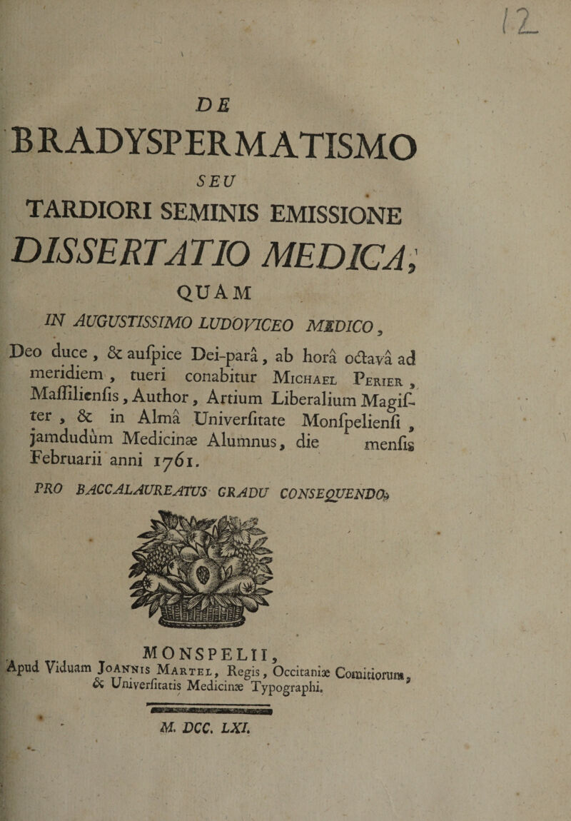 DE B R ADYSPER M ATISMO SEU TARDIORI SEMINIS EMISSIONE DISSERTATIO MEDICA, QUAM IN AUGUSTISSIMO LUDOVICEO MEDICO, Deo duce , &amp; aufpice Dei-para, ab hora oclava ad meridiem , tueri conabitur Michael Perier » Maffilicnfis, Author, Artium Liberalium MagiC- ter , &amp; in Alma Univerfitate Monfpelienfi , jamdudum IVTedicinae Alumnus t die meniis Februarii anni 1761. TRO BACCALAUREATUS GRADU CONSEQUENDO» * ..... T MONSPELII, japud Viduam Joannis Martee, Regis, Occitamx Comitiorum, 0$ Umverfitatis Medicina Typographi. «mi IM^MBMHaBMEBBaaMaW M DCC. LXL f