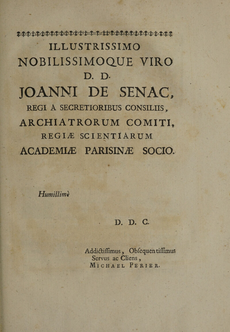 ILLUSTRISSIMO NOBILISSIMOQUE VIRO D. D- JOANNI DE SENAC, REGI A SECRETIORIBUS CONSILIIS, ARCHIATRORUM COMITI» REGINE SCIENTIARUM v ACADEMLE PARISINjE SOCIO. Humillime D. D. C. Addi&amp;iffimus , Obfequentiffimus Servus ac Cliens, Michael Pe ri e r.