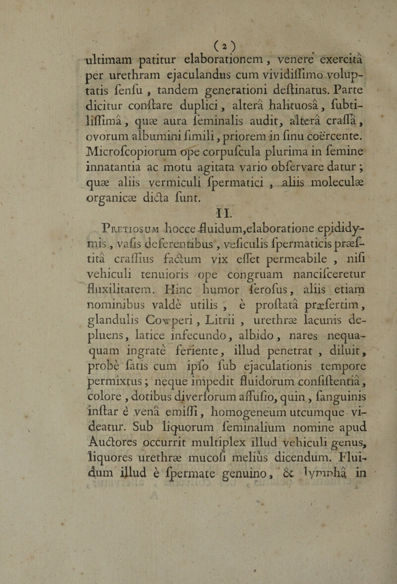 (O ultimam patitur elaborationem, venere exercita per urethram ejaculandus cum vividillimo volup¬ tatis fenfu , tandem generationi delimatus. Parte dicitur conflare duplici, altera halituosa, fubti- liflima, quae aura feminalis audit, altera crafla, ovorum albumini fimili, priorem in finu coercente. Microfcopiorum ope corpufcula plurima in femine innatantia ac motu agitata vario obfervare datur ; quae aliis vermiculi Ipermatici , aliis moleculae organicae dicla funt. IL Pretiosum hoccefluidum,elaboratione epididy¬ mis, vafis deferentibus , veficulis fpermaticis praef- tita craffius fadlum vix edet permeabile , nili vehiculi tenuioris ope congruam nancifceretur fluxilitatem. Hinc humor ferofus, aliis etiam nominibus valde utilis , e proflata praefer dm, glandulis Cowperi, Litrii , urethrae lacunis de¬ pluens, latice infecundo, albido, nares nequa¬ quam ingrate feriente, illud penetrat , diluit, probe fatis cum ipfo fub ejaculationis tempore permixtus; neque impedit fluidorum confiflentia, colore , dotibus diverforum aflufio, quin , fanguinis inflar e vena emifli, homogeneum utcumque vi¬ deatur. Sub liquorum feminalium nomine apud Audio res occurrit multiplex illud vehiculi genus, liquores urethrae mucofi melius dicendum. Flui¬ dum illud e fpermate genuino, 1 ymnha in • 1