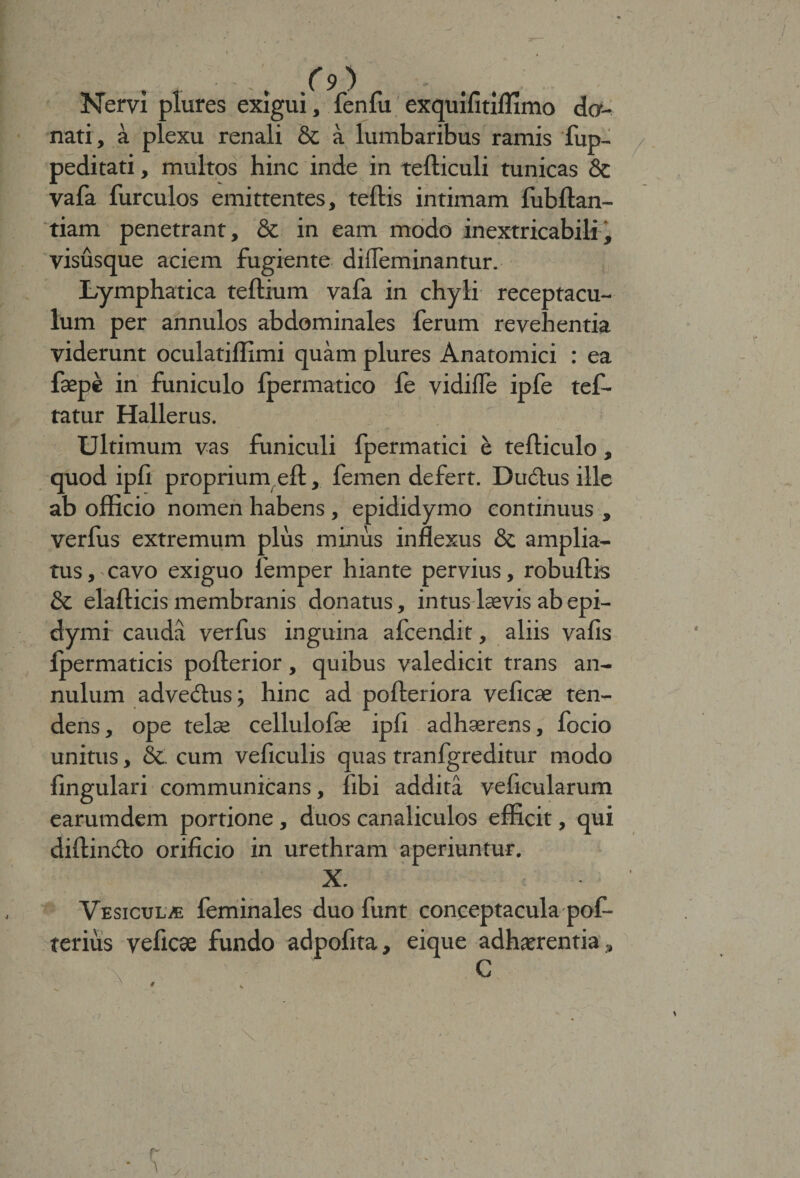 /9) Nervi plures exigui, fenfu exquifitiflimo do¬ nati , a plexu renali & a lumbaribus ramis fup- peditati, multos hinc inde in tefticuli tunicas & vafa furculos emittentes, teftis intimam fubftan- tiam penetrant, & in eam modo inextricabili, visusque aciem fugiente diffeminantur. Lymphatica teftium vafa in chyli receptacu¬ lum per annulos abdominales ferum revehentia viderunt oculatiffimi quam plures Anatomici : ea fsepe in funiculo fpermatico fe vidiife ipfe tef- tatur Hallerus. „ r . o . ' Ultimum vas funiculi fpermatici e telliculo, quod ipli proprium eft, femen defert. Ductus ille ab officio nomen habens , epididymo continuus , verfus extremum plus minus inflexus & amplia¬ tus, cavo exiguo femper hiante pervius, robultis & elalticis membranis donatus, intus laevis abepi- dymi cauda verfus inguina afcendit, aliis vafis Ipermaticis polterior, quibus valedicit trans an- nulum advedtus; hinc ad polleriora veficae ten¬ dens, ope telae cellulofae ipfi adhaerens, focio unitus, 8c cum veficulis quas tranfgreditur modo lingulari communicans, libi addita veficularum earumdem portione, duos canaliculos efficit, qui diltindlo orificio in urethram aperiuntur. X. Vesicula feminales duo funt conceptacula pof- terius veficse fundo adpofita, eique adhaerentia.