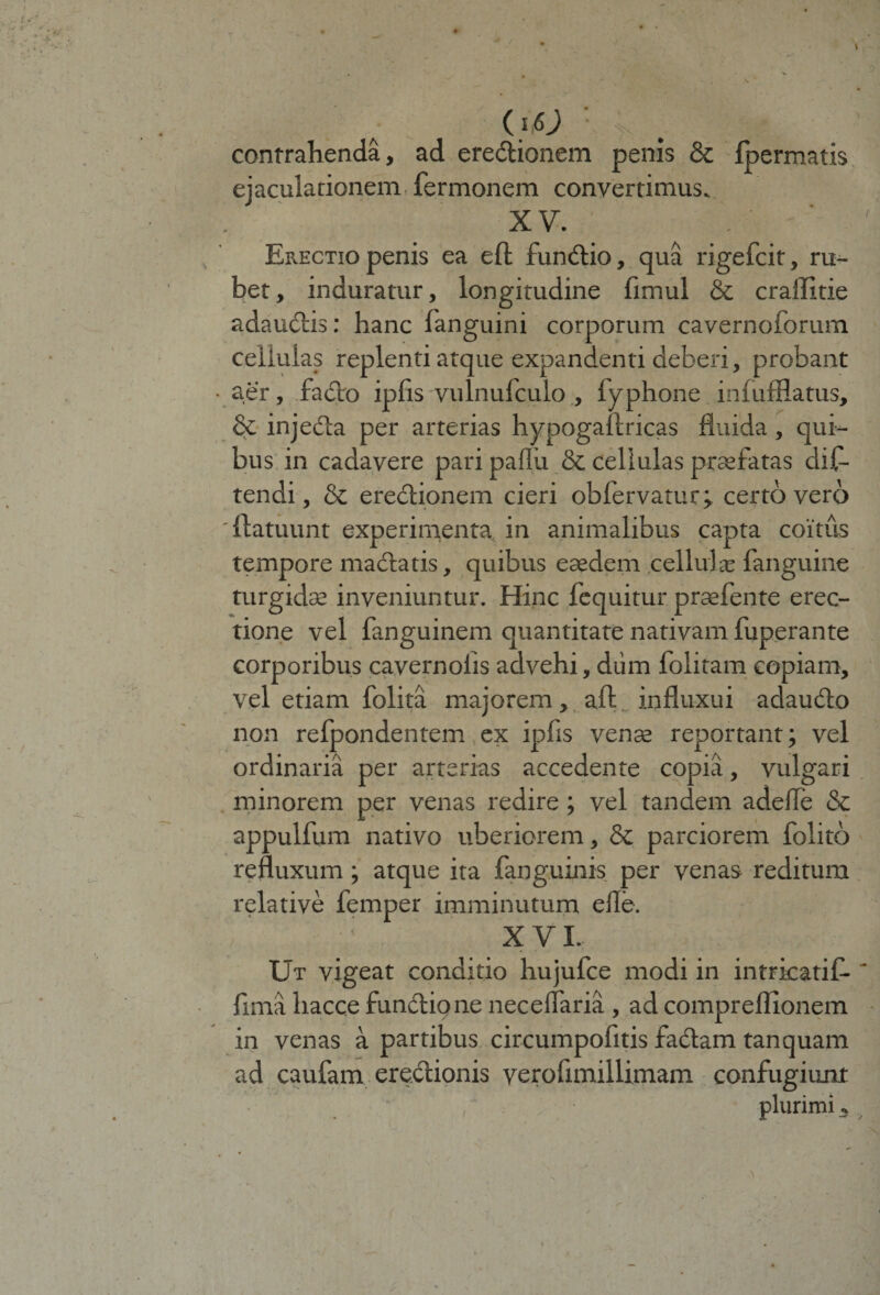 ■ N . contrahenda, ad eredionem penis &amp; Ipermatis ejaculationem fermonem convertimus. XV. Erectio penis ea efl fundio, qua rigefcit, ru¬ bet, induratur, longitudine fimul &amp; craffitie adaudis: hanc languini corporum cavernoforum cellulas replenti atque expandenti deberi, probant • aer, fado ipfis vulnufculo , fyphone infufflatus, &amp; injeda per arterias hypogailricas fluida, qui¬ bus in cadavere pari paflu &amp; cellulas praefatas dis¬ tendi , &amp; eredionem cieri obfervatur; certo vero 'flatuum experimenta in animalibus capta coitus tempore madatis, quibus eaedem cellulte fanguine turgidae inveniuntur. Hinc fequitur praefente erec¬ tione vel fanguinem quantitate nativam fuperante corporibus cavernolis advehi, dum folitam copiam, vel etiam folita majorem, aft influxui adaudo non relpondentem ex ipfis venae reportant; vel ordinaria per arterias accedente copia, vulgari minorem per venas redire; vel tandem adelle &amp; appulfum nativo uberiorem, &amp; parciorem folito refluxum; atque ita fanguinis per venas reditum relative femper imminutum efle. ; XVI- Ut vigeat conditio hujufce modi in intricatif-' fima hacc.e fundione neceflaria , ad compreflionem in venas a partibus circumpofitis fadam tanquam ad caufam eredionis verofimillimam confugiunt