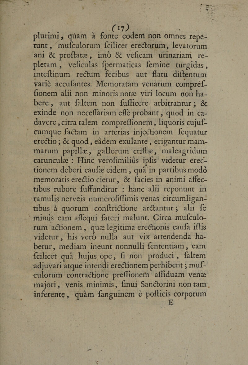 Xl1) plurimi t quam a fonte eodem non omnes repe¬ tunt, mufculorum fcilicet eremorum, levatorum ani &amp; proflatae , imo &amp; veficam urinariam re¬ pletam , veficulas fpermaticas femine turgidas, inteflinum rectum fecibus aut flatu diflentum varie accubantes. Memoratam venarum compref- fionem alii non minoris notae viri locum non ha¬ bere , aut faltem non fufficere • arbitrantur; &amp; exinde non necelfariam effe probant, quod in ca¬ davere , citra talem compreflionem, liquoris cujuf- cumque fadam in arterias injectionem fequatur eredio; &amp; quod, eadem exulante, erigantur mam¬ marum papillae , gallorum criflse, maleagridum caruncula : Hinc verofimilius ipfis videtur erec¬ tionem deberi caufae eidem, qua in partibus modo memoratis eredio cietur, &amp; facies in animi affec¬ tibus rubore fuffunditur : hanc alii reponunt in ramulis nerveis numerofiffimis venas circumligan¬ tibus a quorum conflridione ardantur; alit fe miniis eam affequi fateri malunt. Circa mufculo¬ rum adionem, quae legitima eredionis caufa iflis videtur, his vero nulla aut vix attendenda ha¬ betur, mediam ineunt nonnulli fententiam, 'eam fcilicet qua hujus ope, fi non produci, faltem adjuvari atque intendi eredionem perhibent; muf¬ culorum contradione preflionem affiduam venae majori, venis minimis, finui Sandorini non tam. inferente, quam fanguinem e pollicis corporum E