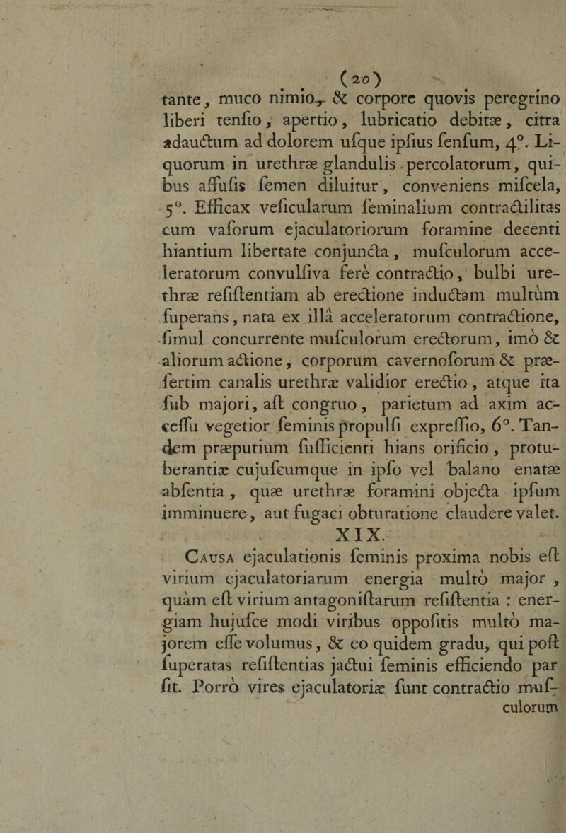 a (20) tante, muco nimio.,- &amp; corpore quovis peregrino liberi tenfio, apertio, lubricatio debitae, citra adaudtum ad dolorem ufque ipfius fenfum, 40. Li¬ quorum in urethrae glandulis percolatorum, qui¬ bus affufis lemen diluitur, conveniens mifeela, 50. Efficax veficularum feminalium contradlilitas cum vaforum ejaculatoriorum foramine decenti hiantium libertate conjuncta, mufeulorum acce¬ leratorum convulliva fere contradtio, bulbi ure¬ thrae refillentiam ab eredtione indudtam multum fuperans, nata ex illa acceleratorum contradtione, fimul concurrente mufeulorum erectorum, imo &amp; aliorum adtione, corporum cavernoforum &amp; prae- fertim canalis urethra: validior eredtio, atque ita fub majori, aft congruo, parietum ad axim ac- eelTu vegetior feminis propulfi expreffio, 6°. Tan¬ dem praeputium fefficienti hians orificio, protu¬ berantia: cujufeumque in ipfo vel halano enatae abfentia , quae urethrae foramini objedta ipfum imminuere, aut fugaci obturatione claudere valet. S XIX. Causa ejaculationis feminis proxima nobis ell virium ejaculatoriarum energia multo major , quam eft virium antagonillarum refillentia : ener¬ giam hujufee modi viribus oppofitis multo ma¬ jorem elfe volumus, &amp; eo quidem gradu, qui poli luperatas refillentias jadlui feminis efficiendo par fit Porro vires ejaculatoria: funt contradtio muf- culorutn /