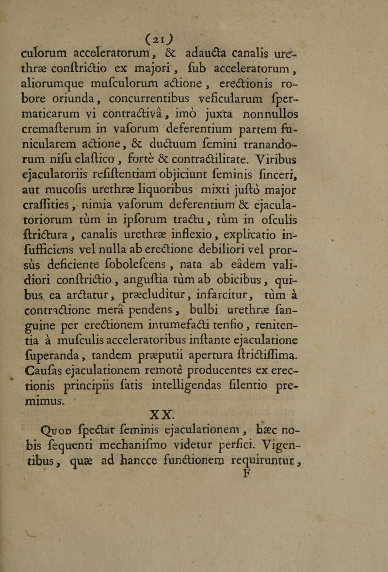 (*o culorum acceleratorum, & ad au da canalis ure¬ thrae confiridio ex majori , fub acceleratorum, aliorumque mufculorum adione , eredionis ro¬ bore oriunda, concurrentibus velicularum fper- maticarum vi contradiva, imo juxta nonnullos cremafterum in vaforum deferentium partem fu¬ nicularem adione, & duduum femini tranando¬ rum nifu elaftico , forte & contradilitate. Viribus ejaculatoriis refiftentiam objiciunt feminis finceri, aut mucofis urethras liquoribus mixti juftb major craflities, nimia vaforum deferentium 8c ejacula¬ toriorum tum in ipforum tradu, tum rn ofculis ftridura, canalis urethrae inflexio, explicatio in- fufficiens vel nulla ab eredione debiliori vel pror¬ sus deficiente fobolefcens, nata ab eadem vali- diori conftridio, anguftia tum ab obicibus, qui¬ bus ea ardatur, praecluditur, infarcitur, tum a contradione mera pendens, bulbi urethrae fan- guine per eredionem intumefadi tenfio, reniten¬ da a mufculis acceleratoribus inflante ejaculatione fuperanda, tandem praeputii apertura ftridiflima. Caufas ejaculationem remoti producentes ex erec¬ tionis principiis fatis intelligendas filentio pre¬ mimus. ' XX Quod fpedar feminis ejaculationem , haec no¬ bis fequenti mechanifmo videtur perfici. Vigen¬ tibus, quae ad hancce fundionem requiruntur, F