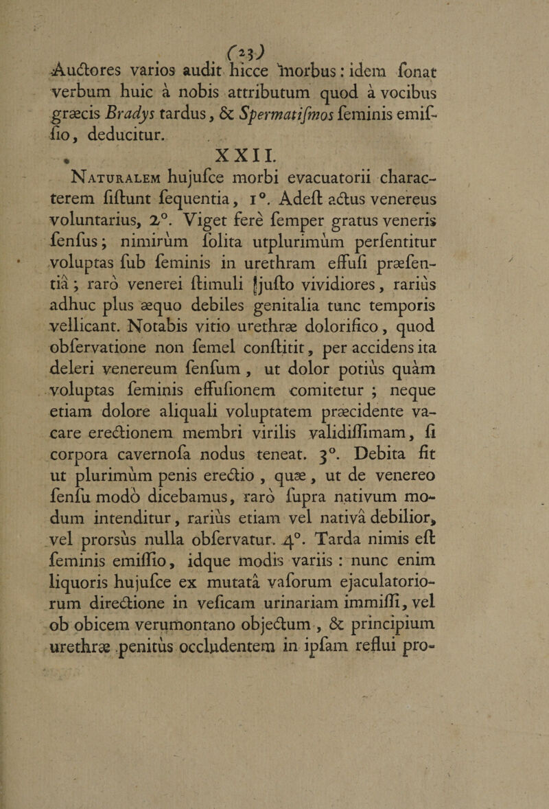 C2$) -Auctores varios audit hicce Tnorbus: idem Tonat verbum huic a nobis attributum quod a vocibus grsecis Bradys tardus, &amp; Spermatifmos feminis emif- fio, deducitur. , XXII. Naturalem hujufce morbi evacuatorii charac¬ terem fiflunt fequentia, i °. Adeft a&lt;5tus venereus voluntarius, 2,°. Viget fere femper gratus veneris fenfus; nimirum folita utplurimum perfentitur voluptas fub feminis in urethram effufi praefen- tia; raro venerei ftimuli jjjuffco vividiores, rarius adhuc plus sequo debiles genitalia tunc temporis vellicant. Notabis vitio urethrae dolorifico, quod obfervatione non femel conflitit, per accidens ita deleri venereum fenfum , ut dolor potius quam voluptas feminis effufionem comitetur ; neque etiam dolore aliquali voluptatem praecidente va¬ care erectionem membri virilis validiffimam, fi corpora cavernofa nodus teneat. 30. Debita fit ut plurimum penis erectio , quae , ut de venereo fenfu modo dicebamus, raro fupra nativum mo¬ dum intenditur, rarius etiam vel nativa debilior, vel prorsus nulla obfervatur. 40. Tarda nimis eft feminis emiflxo, idque modis variis : nunc enim liquoris hujufce ex mutata vaforum ejaculatorio¬ rum directione in veficam urinariam immiffi, vel ob obicem verumontano objeCtum , &amp; principium urethrae penitus occludentem in ipfam reflui pro-