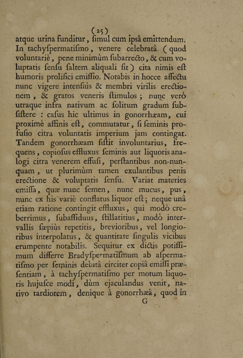 atque urina funditur, fimul cum ipsa emittendum. In tachyfpermatifmo, venere celebrata. ( quod voluntarie, pene minimum fubarre&amp;o, &amp; cum vo¬ luptatis fenfu faltem aliquali fit) cita nimis eft humoris prolifici emifiio. Notabis in hocce affeCtu nunc vigere intenfiiis &amp; membri virilis erectio¬ nem , &amp; gratos veneris ftimulos ; nunc vero utraque infra nativum ac folitum gradum fub- fiftere : cafus hic ultimus in gonorrhoeam, cui proxime affinis eft, commutatur, fi feminis pro- fufio citra voluntatis imperium jam contingat. Tandem gonorrhseam fiftit involuntarius, fre¬ quens , copiofus effluxus feminis aut liquoris ana¬ logi citra venerem effufi, perflantibus non-nun- quam , ut plurimum tamen exulantibus penis ere&amp;ione &amp; voluptatis fenfu. Variat materies emilfa, quae nunc femen, nunc mucus, pus, nunc ex his varie conflatus liquor eft; neque una etiam ratione contingit effluxus, qui modo cre¬ berrimus , fubaffiduus, ftillatitius, modo inter¬ vallis faepiiis repetitis, brevioribus, vel longio¬ ribus interpolatus, &amp; quantitate fingulis vicibus erumpente notabilis. Sequitur ex didis potiffi- mum differre Bradyfpennatlfmttm ab afperma- tifmo per fcijunis debita circiter copia emiffi prae- fentiam, a tachyfpermatifmo per motum liquo¬ ris hujufce modi, dum ejaculandus venit, na¬ tivo tardiorem, denique a gonorrh«a, quod in