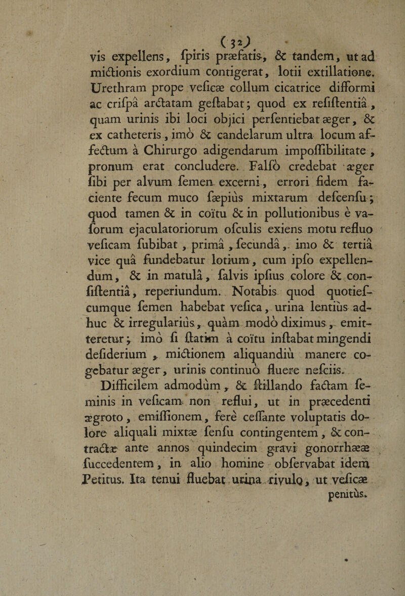 c$o. vis expellens, fjairis praefatis, &amp; tandem, ut ad mittionis exordium contigerat, lotii extillatione. Urethram prope vefieae collum cicatrice difformi ac crilpa areatam gefiabat; quod ex refiftentia , quam urinis ibi loci objici perfentiebat aeger, &amp; ex catheteris, imo &amp; candelarum ultra locum af¬ fectum a Chirurgo adigendarum impoflibilitate , pronum erat concludere. Falfo credebat aeger libi per alvum femen excerni, errori fidem far¬ ciente fecum muco faepius mixtarum defcenfu ; quod tamen 8c in coitu &amp; in pollutionibus e va- forum ejaculatoriorum ofculis exiens motu refluo veficam fubibat , prima, fecunda,- imo &amp; tertia vice qua fundebatur lotium , cum ipfo expellen¬ dum , &amp; in matula, falvis ipfius colore &amp; con¬ fidentia, reperiundum. Notabis quod quotief- cumque femen habebat vefica, urina lentius ad¬ huc &amp; irregularius, quam modo diximus, emit¬ teretur; imo fi ftatkn a coitu inflabat mingendi defiderium , mictionem aliquandiu manere co¬ gebatur aeger, urinis continuo fluere nefciis. Difficilem admodum , &amp; fiillando faCtam fe¬ minis in veficam. non reflui, ut in praecedenti segroto , emiflionem, fere ceffante voluptatis do¬ lore aliquali mixtae fenfu contingentem , &amp; con- tradte ante annos quindecim gravi gonorrhoeae fuccedentem, in alio homine obfervabat idem * \ ^ Petitus. Ita tenui fluebat urica «vuIq, ut vefica penitus»