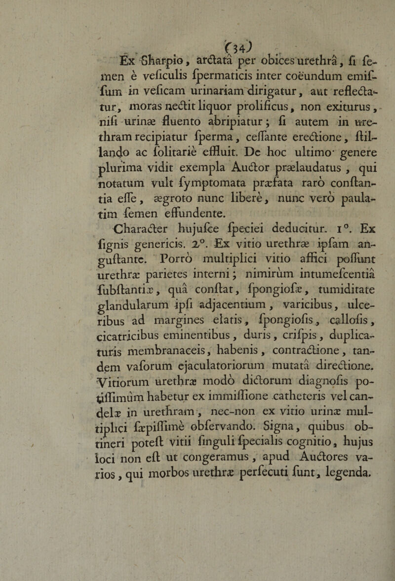 Ex Sharpio, ardata per obices urethra, fi fe¬ men e veficulis fpermaticis inter coeundum emif- fum in veficam urinariam dirigatur, aut refleda*- tur, moras nedit liquor prolificus, non exiturus, nili urinae fluento abripiatur; fi autem in ure¬ thram recipiatur Iperma, ceflante eredione, ftil- lando ac folitarie effluit. De hoc ultimo- genere plurima vidit exempla Audor prselaudatus , qui notatum vult fymptomata prasfata raro conflan¬ tia effe, aegroto nunc libere, nunc vero paula- tim femen effundente. Charader hujufce fpeciei deducitur. i°. Ex fignis genericis. X°. Ex vitio urethrae ipfam an- guftantc. Porro multiplici vitio affici poliunt urethrae parietes interni; nimirum intumefcentia fubftantix, qua conflat, fpongiofe, tumiditate glandularum ipfi adjacentium , varicibus, ulce¬ ribus ad margines elatis, fpongiofis, callofis, cicatricibus eminentibus , duris, crjfpis , duplica¬ turis membranaceis, habenis , contradione , tan¬ dem vaforum ejaculatoriorum mutata diredione. Vitiorum urethras modo didorum diagnofis po- tiffimum habetur ex immiffione catheteris vel can¬ dela in urethram, nec-non ex vitio urina: mul¬ tiplici faspiffime obfervando. Signa, quibus ob¬ tineri poteft vitii finguli fpecialis cognitio, hujus loci non eft ut congeramus, apud Audores va¬ rios , qui morbos urethra; perfecuti funt, legenda.