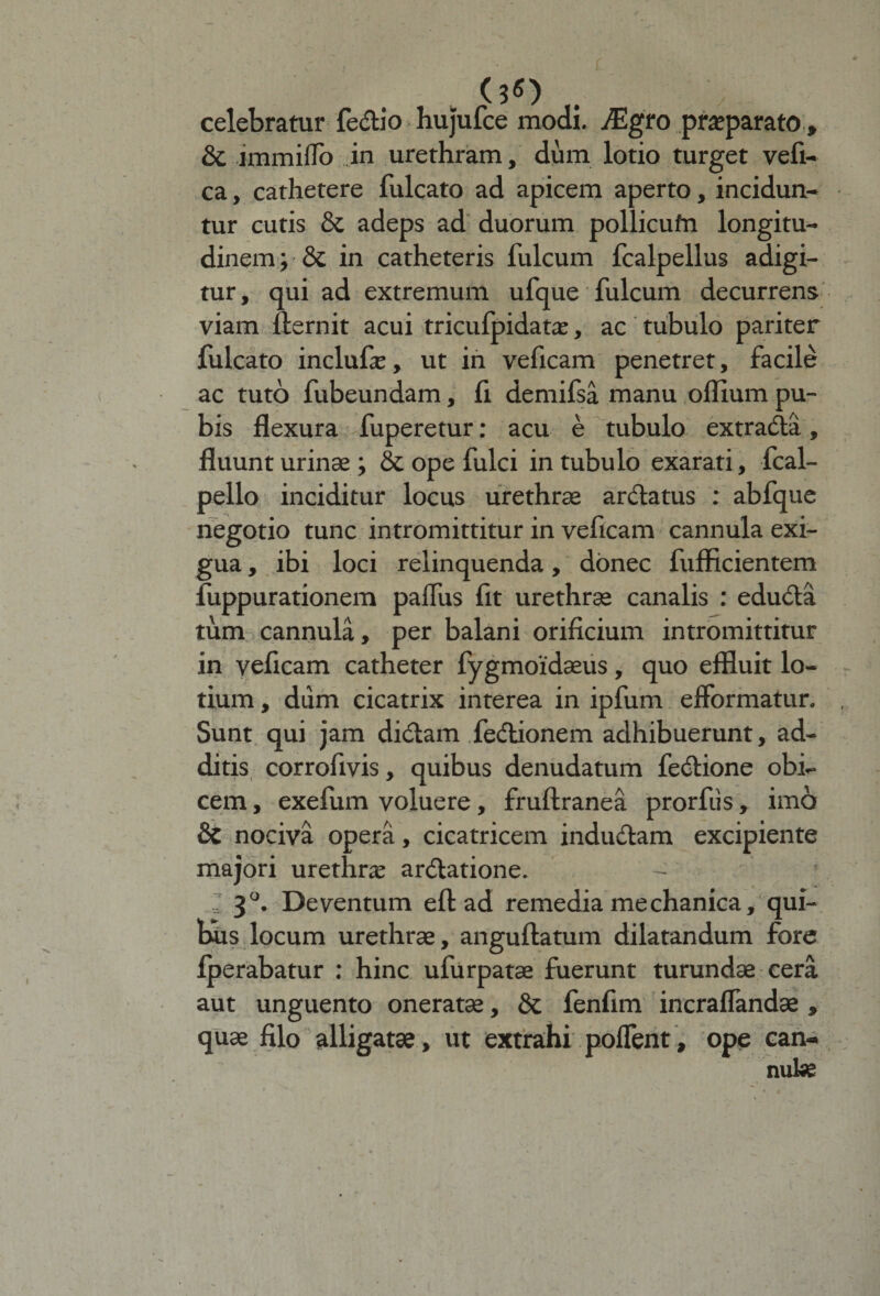 (3«) celebratur fedio hu]'ufce modi, JEgro praeparato, &amp; immiflb in urethram, dum lotio turget vefi- ca, cathetere fulcato ad apicem aperto, incidun¬ tur cutis &amp; adeps ad duorum pollicufn longitu¬ dinem ; 8i in catheteris fulcum fcalpellus adigi¬ tur , qui ad extremum ufque fulcum decurrens viam llernit acui tricufpidatx, ac tubulo pariter fulcato inclufe, ut in veficam penetret, facile ac tuto fubeundam, ii demifsa manu offium pu¬ bis flexura fuperetur: acu e tubulo extrada, fluunt urinae; &amp; ope fulci in tubulo exarati, fcal- pello inciditur locus urethrae arda tus : abfque negotio tunc intromittitur in veficam cannula exi¬ gua , ibi loci relinquenda, donec fufficientem fuppurationem palfus flt urethrae canalis : eduda tum cannula, per balani orificium intromittitur in veficam catheter fygmoidaeus, quo effluit lo¬ tium , dum cicatrix interea in ipfum elformatur. Sunt qui jam didam fedionem adhibuerunt, ad¬ ditis corrofivis, quibus denudatum fedione obi¬ cem , exefum voluere, fruftranea prorfiis, imo &amp; nociva opera, cicatricem indudam excipiente majori urethra: ardatione. - : 3°. Deventum efl; ad remedia mechanica, qui¬ bis locum urethrae, anguftatum dilatandum fore fperabatur : hinc ufurpatae fuerunt turundae cera aut unguento oneratae, 8t fenfim incraflandae , quae filo alligatae , ut extrahi poflent , ope can¬ nulae