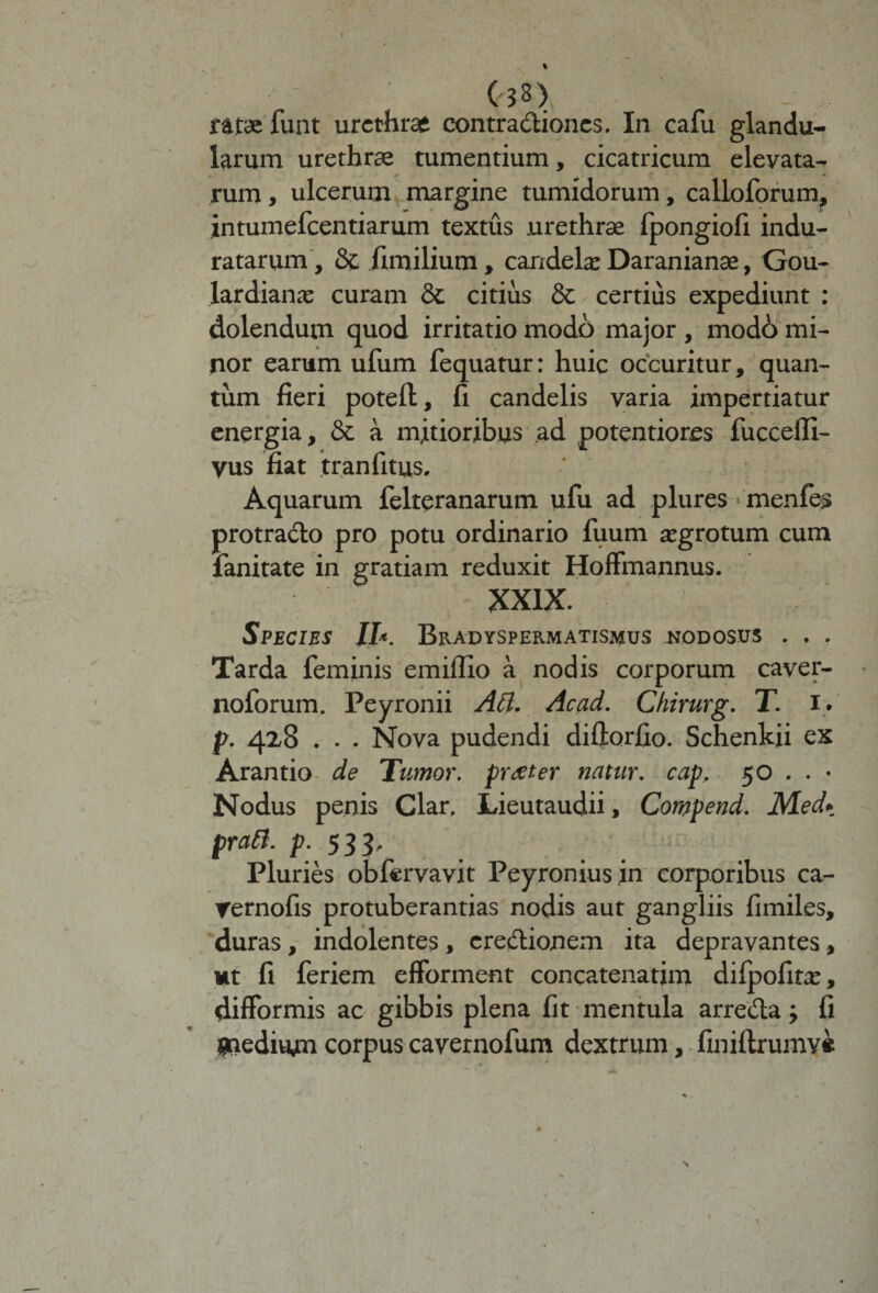 V (33) ratae funt urethrae contradiones. In cafu glandu¬ larum urethrae tumentium, cicatricum elevata¬ rum, ulcerum margine tumidorum, calloforum, intumefeentiarum textus .urethrae fpongiofi indu¬ ratarum , &amp; iimilium, candelae Daranianae, Gou- lardianae curam 8c citius &amp; certius expediunt : dolendum quod irritatio modo major , modd mi¬ nor earum ufum fequatur: huic occuritur, quan¬ tum fieri poteft, fi candelis varia impertiatur energia, &amp; a mitioribus ad potentiores fuccefli- vus fiat tr an fi tus. Aquarum felteranarum ufu ad plures > menfes protrado pro potu ordinario fiium aegrotum cum fanitate in gratiam reduxit Hoffmannus. XXIX. Species II*. Bradyspermatismus jjodosus . , . Tarda feminis emiflio a nodis corporum caver- noforum. Peyronii Att. Acad. Chirurg. T. i. p. 428 . . . Nova pudendi diftorfio. Schenkii ex Arantio de Tumor, prteter natur, cap. 50 . . • Nodus penis Clar. Lieutaudii, Compend. Med» praft. p. 533, Pluries obfiervavit Peyroniusin corporibus ca- 'Ternofis protuberandas nodis aut gangliis fimiles, duras, indolentes, eredionem ita depravantes, ut fi feriem efforment concatenarim difpofitae, difformis ac gibbis plena fit mentula arreda j fi Snediuan corpus cavernofum dextrum, finiftrumv* J