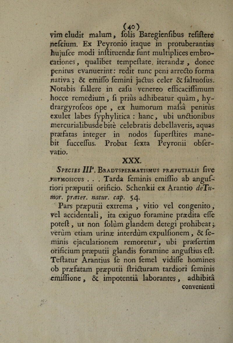 vim eludit malum, folis Baregienfibus refiftere nefeium. Ex Peyronio itaque in protuberandas hujufee modi inftituendae funt multiplices embro- cationes, qualibet tempeflate. iterandae , donec penitus evanuerint: redit tunc peni arredlo forma nativa; &amp; emifTo femini ja&amp;us celer &amp; faltuofus. Notabis fallere in cafu venerco efficaciflimum hocce remedium, fi prius adhibeatur quam, hy- drargyrofeos ope , ex humorum mafsa penitus exulet labes fyphylitica : hanc, ubi un&amp;ionibus mercurialibusde bite celebratis debellaveris, aquas praefatas integer in nodos fuperflites mane¬ bit fuccelfus. Probat fexta Peyronii obfer- vatio. XXX. Species IIP. Bradyspermatismus praeputialis five jphtmosicus . . . Tarda feminis emiffio ab angui- dori praeputii orificio. Schenltii ex Arando deTn- mor. prater. natur, cap. 54. Pars preputii extrema , vitio vel congenito, vel accidentali, ita exiguo foramine praedita efie poteft, ut non folum glandem detegi prohibeat j verum etiam urinae interdum expulfionem, &amp; fe¬ minis ejaculationem remoretur, ubi praefertim orificium praeputii glandis foramine anguflius eft. Teflatur Arandus fe non femel vidifie homines ob praefatam praeputii ftri&amp;uram tardiori feminis emiffione, &amp; impotentia laborantes, adhibita convenienti