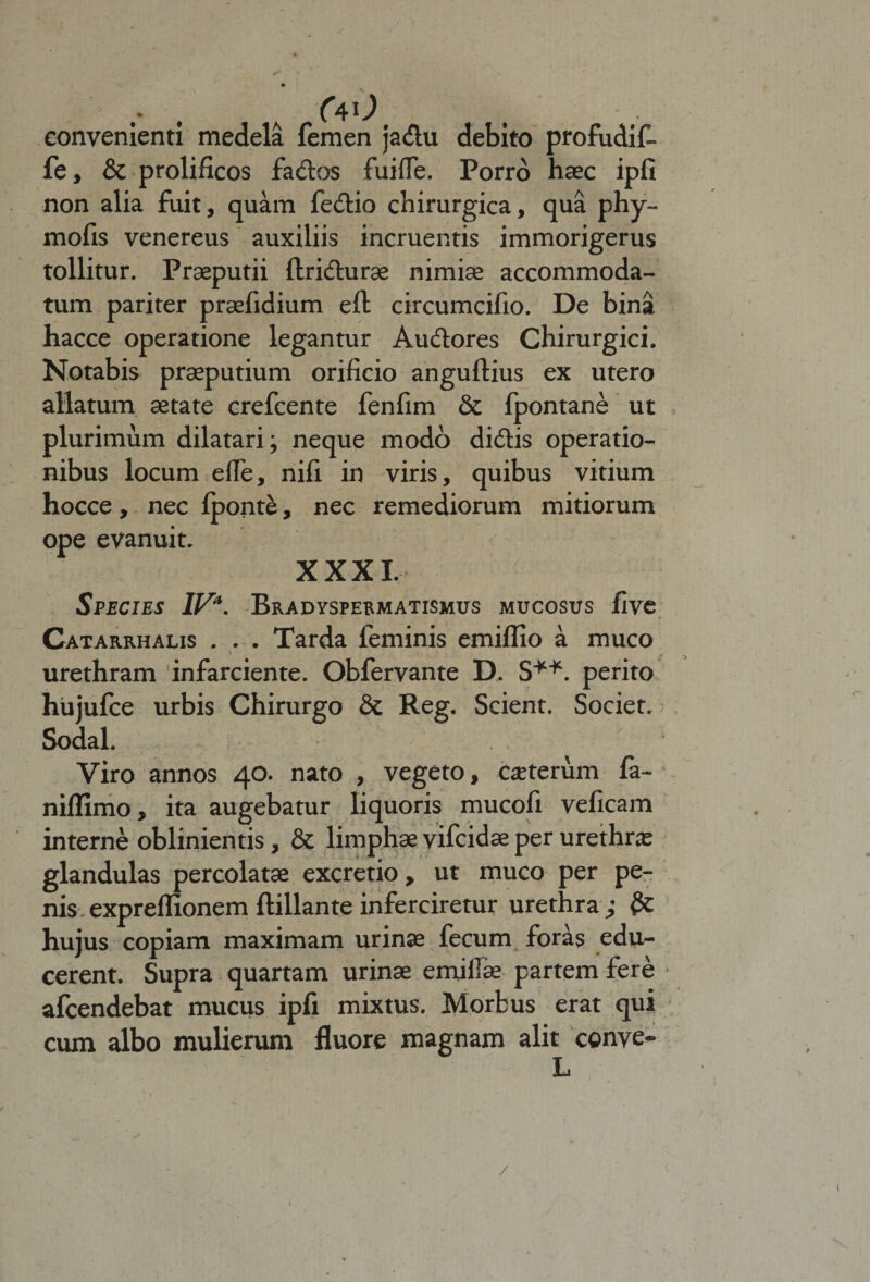 , (4')' convenienti medela femen jadu debito profudif- fe, &amp; prolificos fados fuifle. Porro haec ipfi non alia fuit, quam fedio chirurgica, qua phy- mofis venereus auxiliis incruentis immorigerus tollitur. Praeputii ftridurae nimiae accommoda¬ tum pariter praefidium eft circumcifio. De bina hacce operatione legantur Audores Chirurgici. Notabis praeputium orificio anguftius ex utero allatum aetate crefcente fenfim &amp; fpontane ut plurimum dilatari; neque modo didis operatio¬ nibus locum ede, nifi in viris, quibus vitium hocce, nec fponte, nec remediorum mitiorum ope evanuit. XXXI. Species IV*. Bradyspermatismus mucosus five Catarrhalis ... Tarda feminis emiffio a muco \ urethram infarciente. Obfervante D. S**. perito hujufce urbis Chirurgo &amp; Reg. Scient. Societ. Sodal. Viro annos 40. nato , vegeto, caeterum fa- niflimo, ita augebatur liquoris mucofi veficam interne oblinientis, &amp; limphae vifcidae per urethra glandulas percolatae excretio , ut muco per pe¬ nis expreflionem ftillan te inferciretur urethra; hujus copiam maximam urinae fecum foras edu¬ cerent. Supra quartam urinae emi Hae partem fere afcendebat mucus ipfi mixtus. Morbus erat qui cum albo mulierum fluore magnam alit conve- /