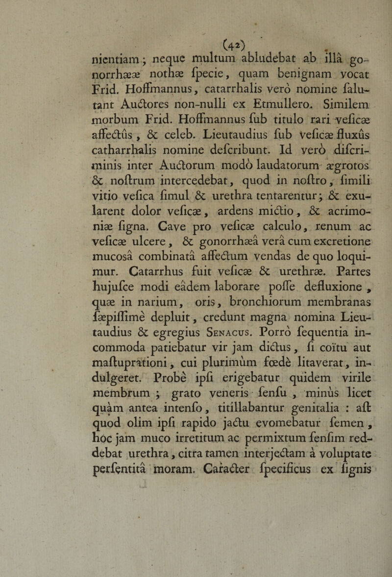 nientiam; neque multum abludebat ab illa go- norrhaeae nothae fpecie, quam benignam vocat Frid. HofFmannus, catarrhalis vero nomine falu- tant Audtores non-nulli ex Etmullero, Similem morbum Frid. HofFmannus fub titulo rari veficae affectus , &amp; celeb. Lieutaudius fub Veficae fluxus catharrhalis nomine defcribunt. Id vero difcri- minis inter Audlorum modo laudatorum- aegrotos &amp; noftrum intercedebat, quod in noftro, fimili vitio vefica fimul &amp; urethra tentarentur; &amp; exu- larent dolor veficae, ardens mictio, .&amp; acrimo¬ niae figna. Cave pro veficae calculo, renum ac veficae ulcere , &amp; gonorrhaea vera cum excretione mucosa combinata affedhim vendas de quo loqui¬ mur. Catarrhus fuit veficae &amp; urethrae. Partes hujufce modi eadem laborare poffe defluxione , quae in narium, oris, bronchiorum membranas fsepiflime depluit, credunt magna nomina Lieu¬ taudius &amp;c egregius Senacus. Porro fequentia in¬ commoda patiebatur vir jam di&amp;us, fi coitu aut maftuprationi, cui plurimum foede litaverat, in- dulgeret. Probe ipfi erigebatur quidem virile membrum ; grato veneris fenfu , minus licet quam antea intenfo, titillabantur genitalia : afl quod olim ipfi rapido jadtu evomebatur femen , hoc jam muco irretitum ac permixtum fenfim red¬ debat urethra, citra tamen interjedtam a voluptate perfentita moram. Cara&amp;er fpecificus ex lignis